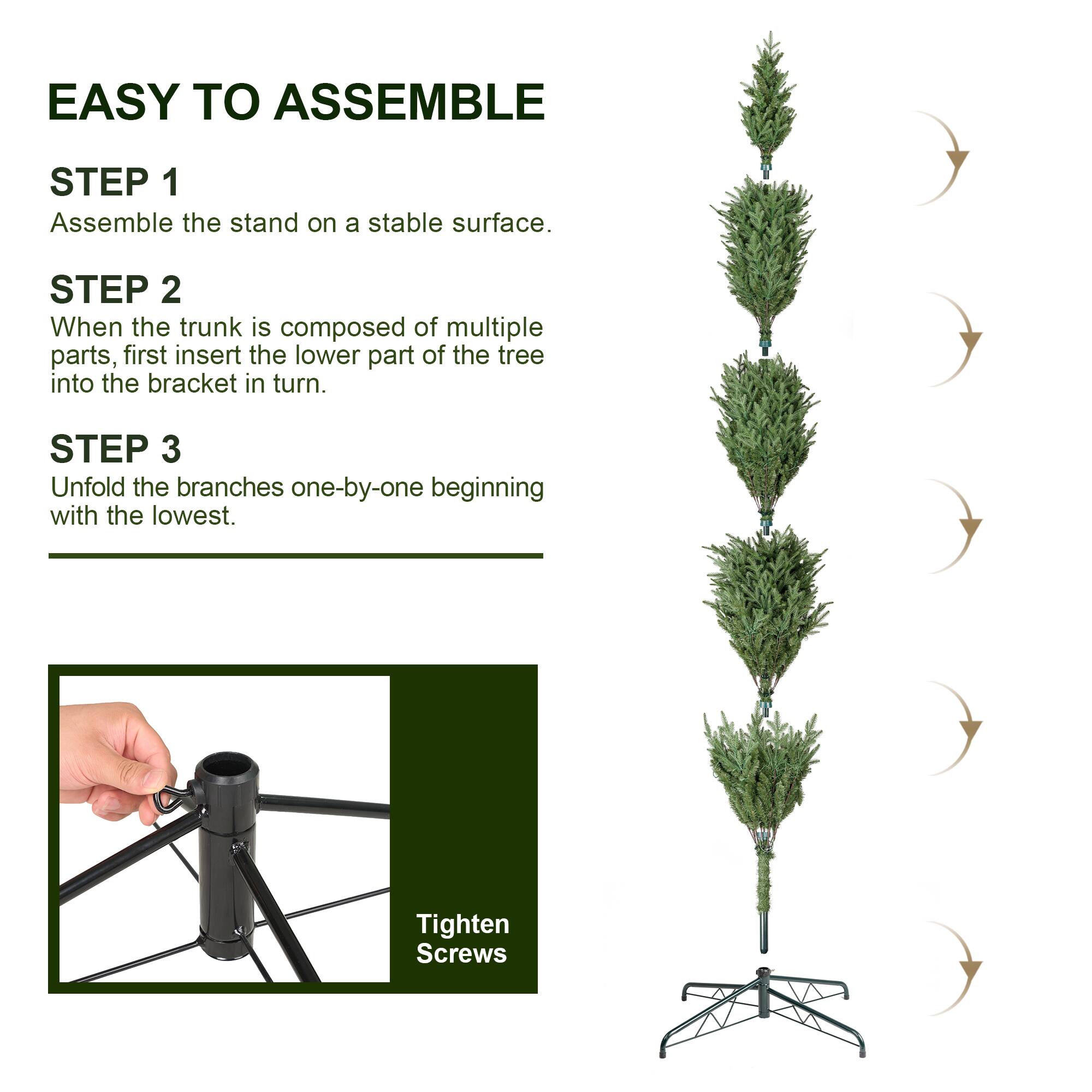 EASY TO ASSEMBLE

STEP 1
Assemble the stand on a stable surface.

STEP 2
When the trunk is composed of multiple parts, first insert the lower part of the tree into the bracket in turn.

STEP 3
Unfold the branches one-by-one beginning with the lowest.

Tighten Screws