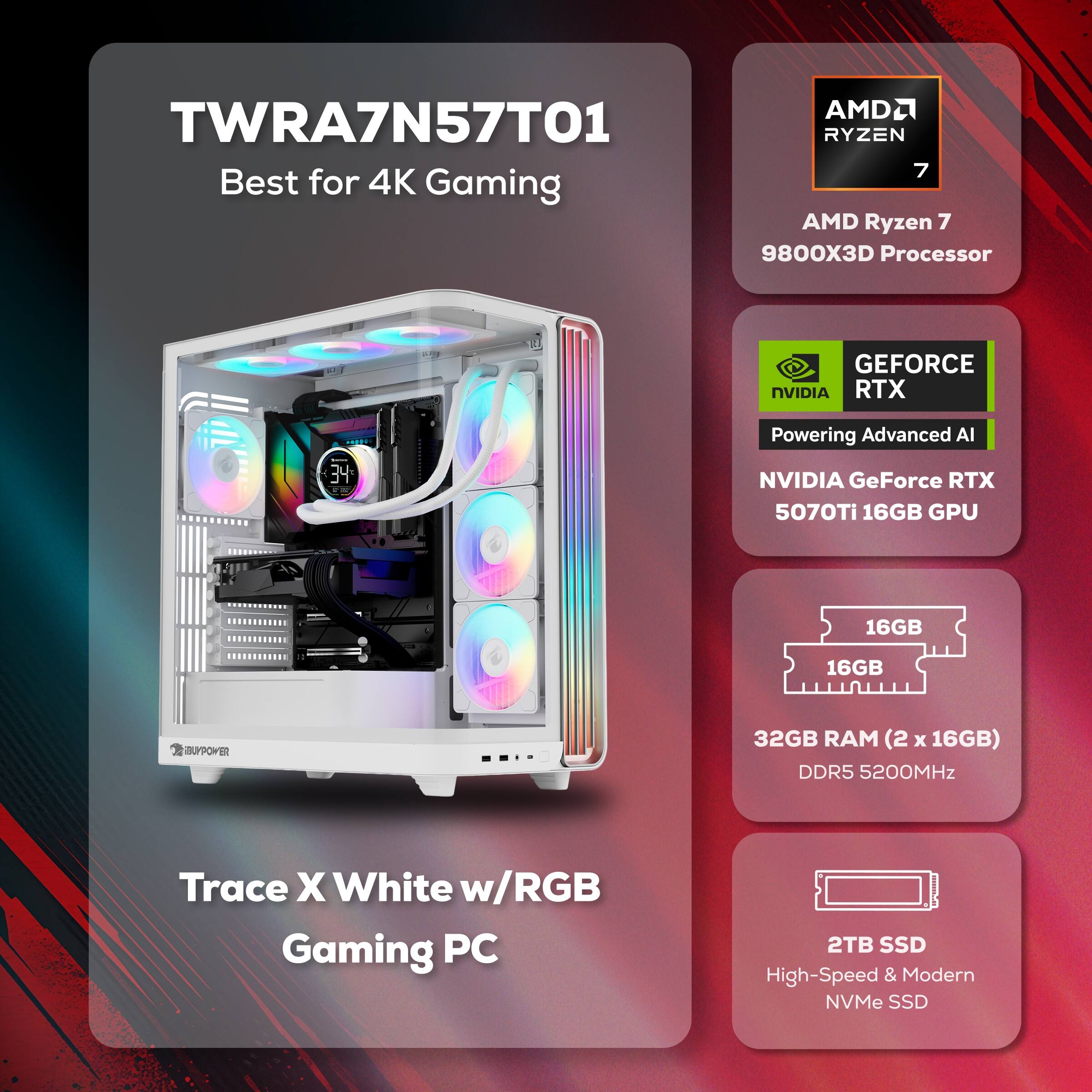 AMDL TWRA7N57T01 RYZEN 7 Best for 4K Gaming AMD Ryzen 7 9800X3D Processor GEFORCE NVIDIA RTX 34 Powering Advanced Al NVIDIA GeForce RTX 5070Ti 16GB GPU 16GB 16GB SUYPOwER 32GB RAM (2 x 16GB) DDR5 5200MHz Trace X White w/RGB Gaming PC 2TB SSD High-Speed & Modern NVMe SSD