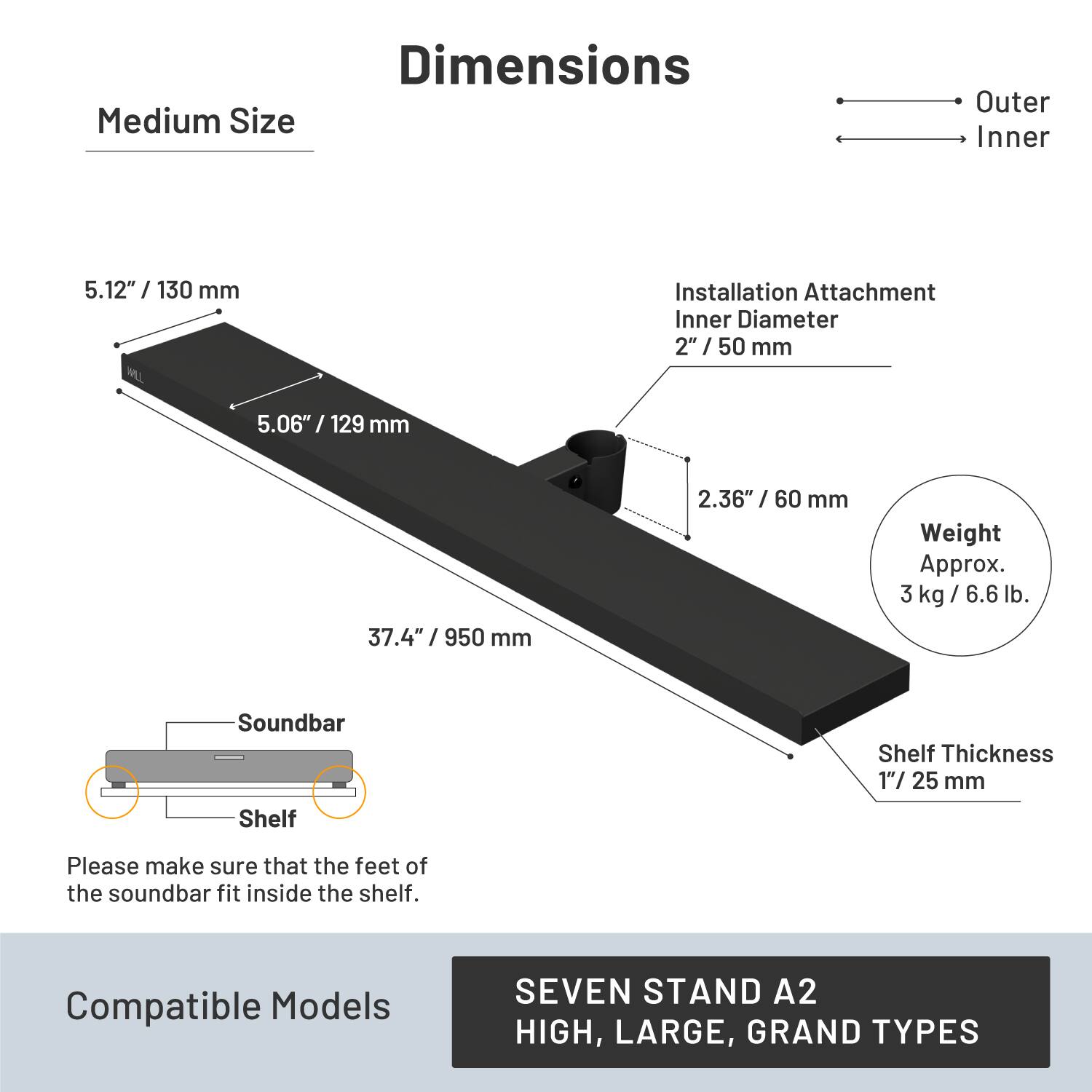 Dimensions  
Medium Size  
Outer: 5.12" / 130 mm  
Inner: 5.06" / 129 mm  
Installation Attachment Inner Diameter: 2" / 50 mm  
Weight: Approx. 3 kg / 6.6 lb  
Shelf Thickness: 1" / 25 mm  

Please make sure that the feet of the soundbar fit inside the shelf.  

Compatible Models: SEVEN STAND A2 HIGH, LARGE, GRAND TYPES