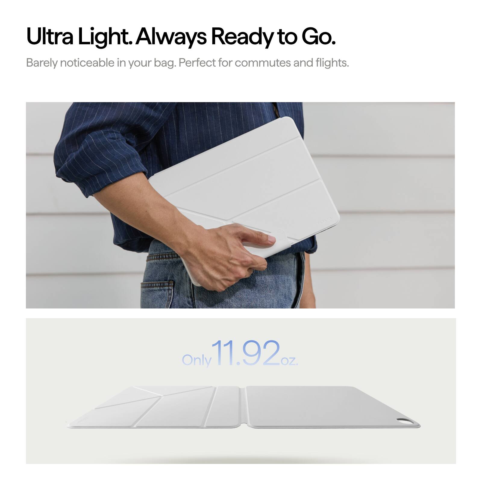 Ultra Light. Always Ready to Go.  
Barely noticeable in your bag. Perfect for commutes and flights.  
Only 11.92 oz.