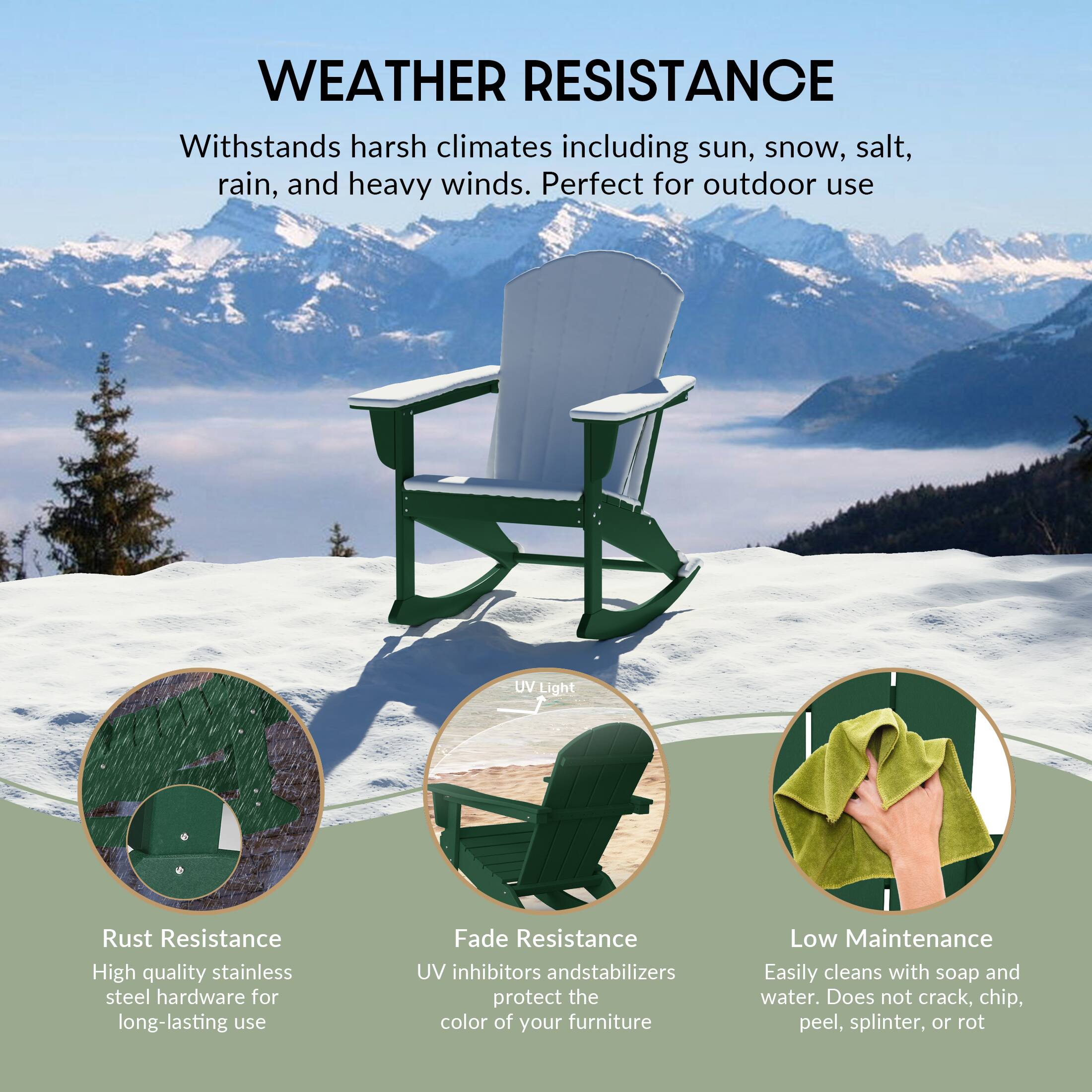 WEATHER RESISTANCE  
Withstands harsh climates including sun, snow, salt, rain, and heavy winds. Perfect for outdoor use.

- Rust Resistance  
  High quality stainless steel hardware for long-lasting use

- Fade Resistance  
  UV inhibitors and stabilizers protect the color of your furniture

- Low Maintenance  
  Easily cleans with soap and water. Does not crack, chip, peel, splinter, or rot