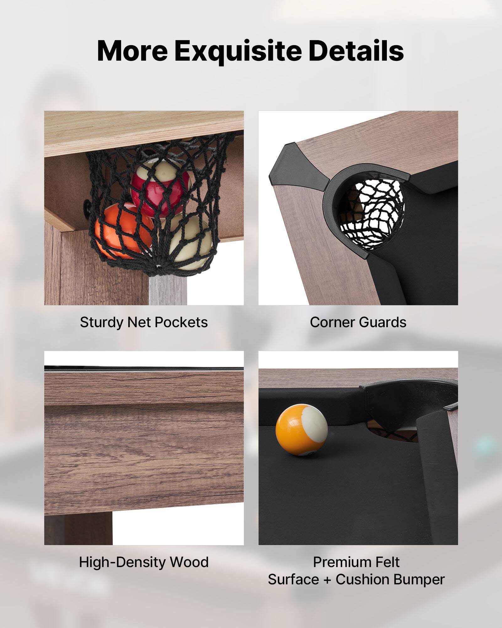More Exquisite Details

- Sturdy Net Pockets
- Corner Guards
- High-Density Wood
- Premium Felt Surface + Cushion Bumper