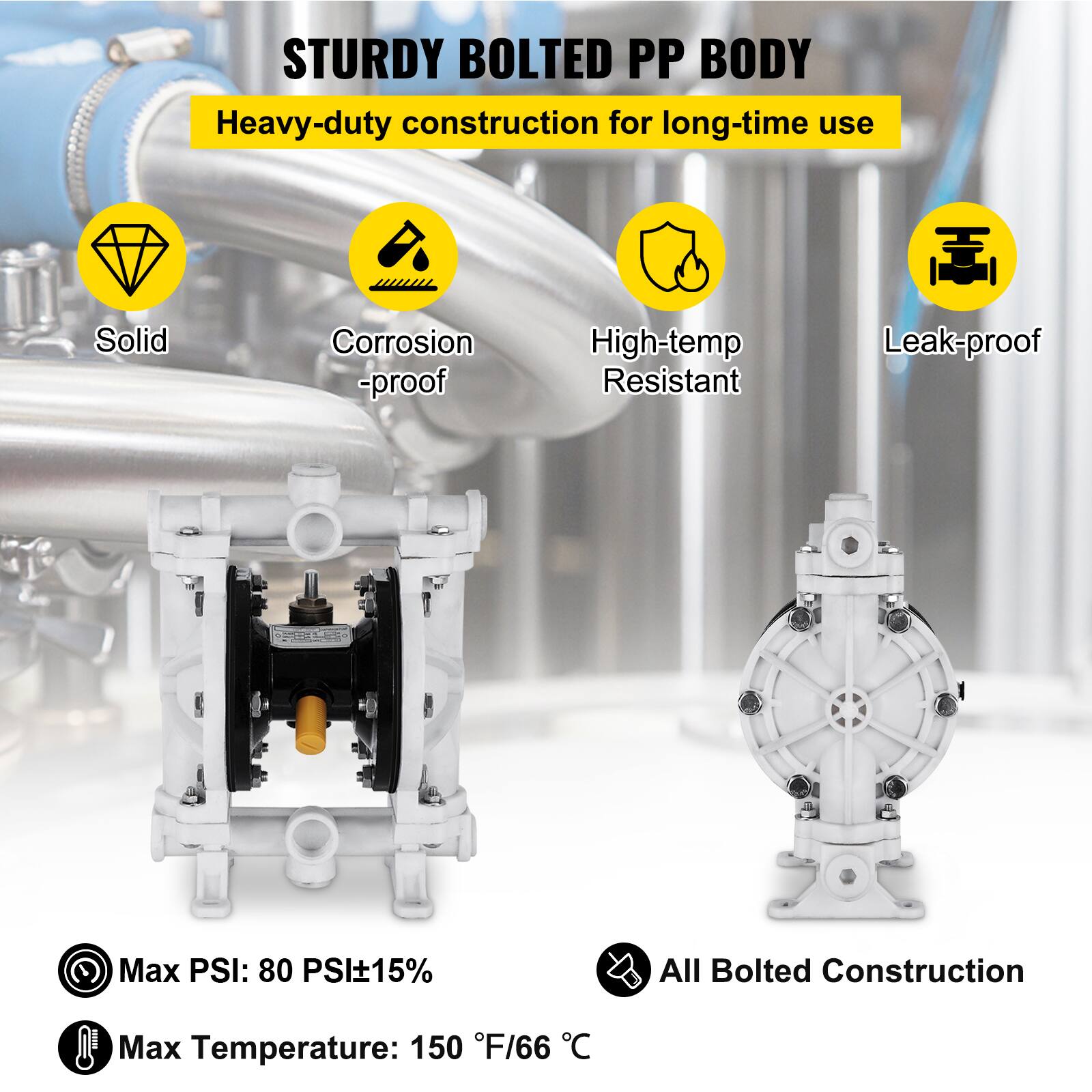 STURDY BOLTED PP BODY  
Heavy-duty construction for long-time use  
Solid  
Corrosion-proof  
High-temp Resistant  
Leak-proof  
Max PSI: 80 PSI±15%  
All Bolted Construction  
Max Temperature: 150 °F/66 °C