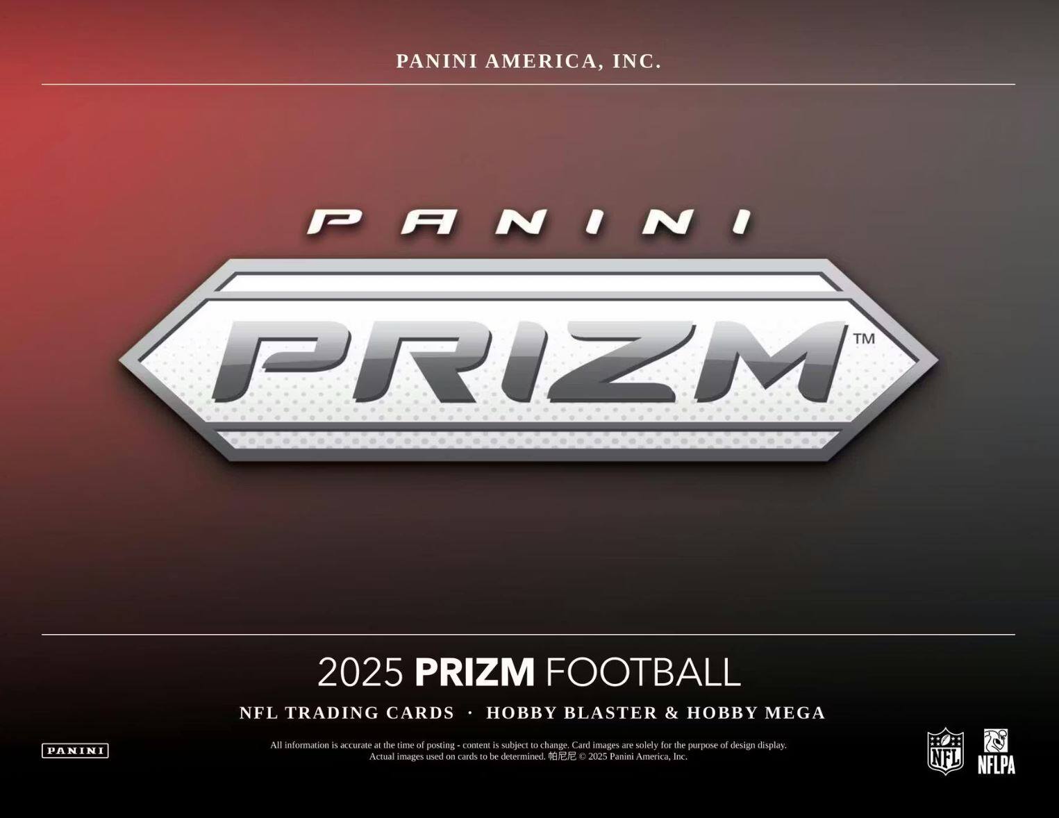 PANINI AMERICA, INC.  
PANINI TM PRIZM 2025 PRIZM FOOTBALL  
NFL TRADING CARDS • HOBBY BLASTER & HOBBY MEGA  

All information is accurate at the time of posting - content is subject to change. Card images are solely for the purpose of design display. Actual images used on cards to be determined. © 2025 Panini America, Inc.  
NFL NFLPA
