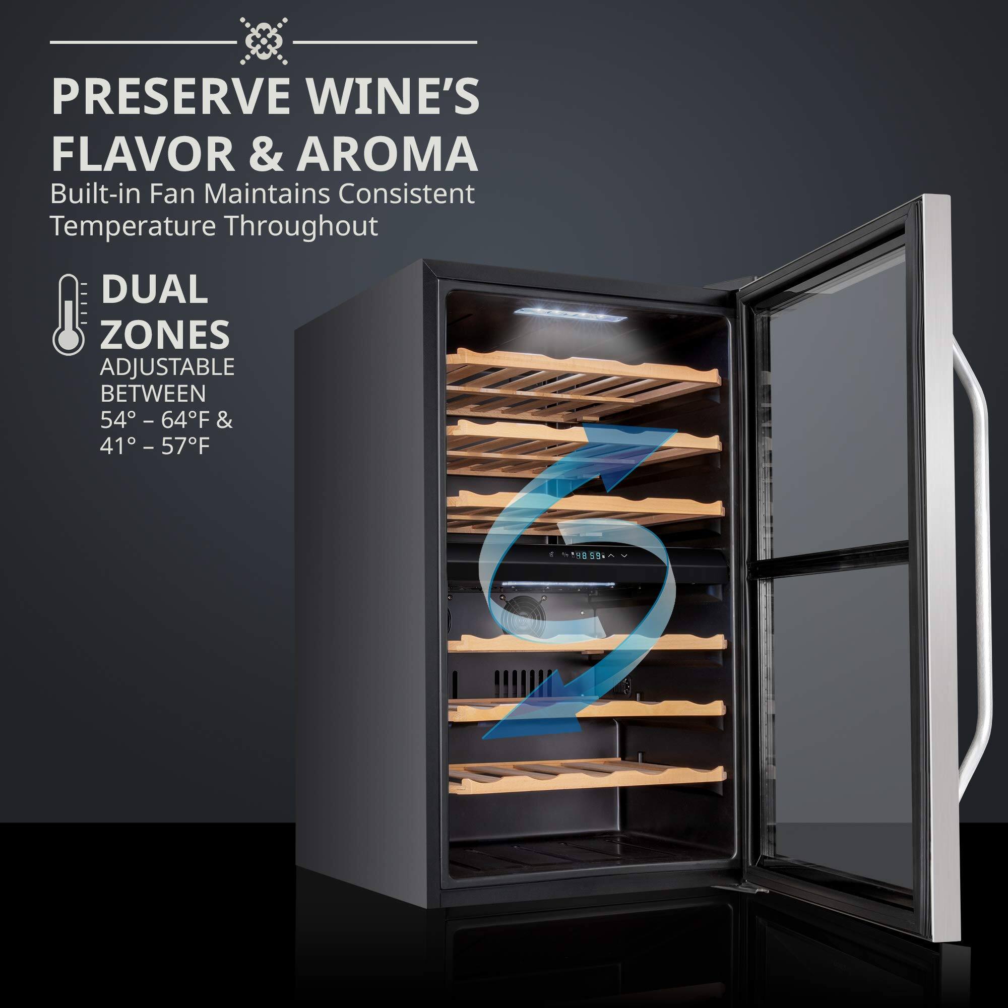 PRESERVE WINE'S FLAVOR & AROMA  
Built-in Fan Maintains Consistent Temperature Throughout  

DUAL ZONES  
ADJUSTABLE BETWEEN 54° - 64°F & 41° - 57°F