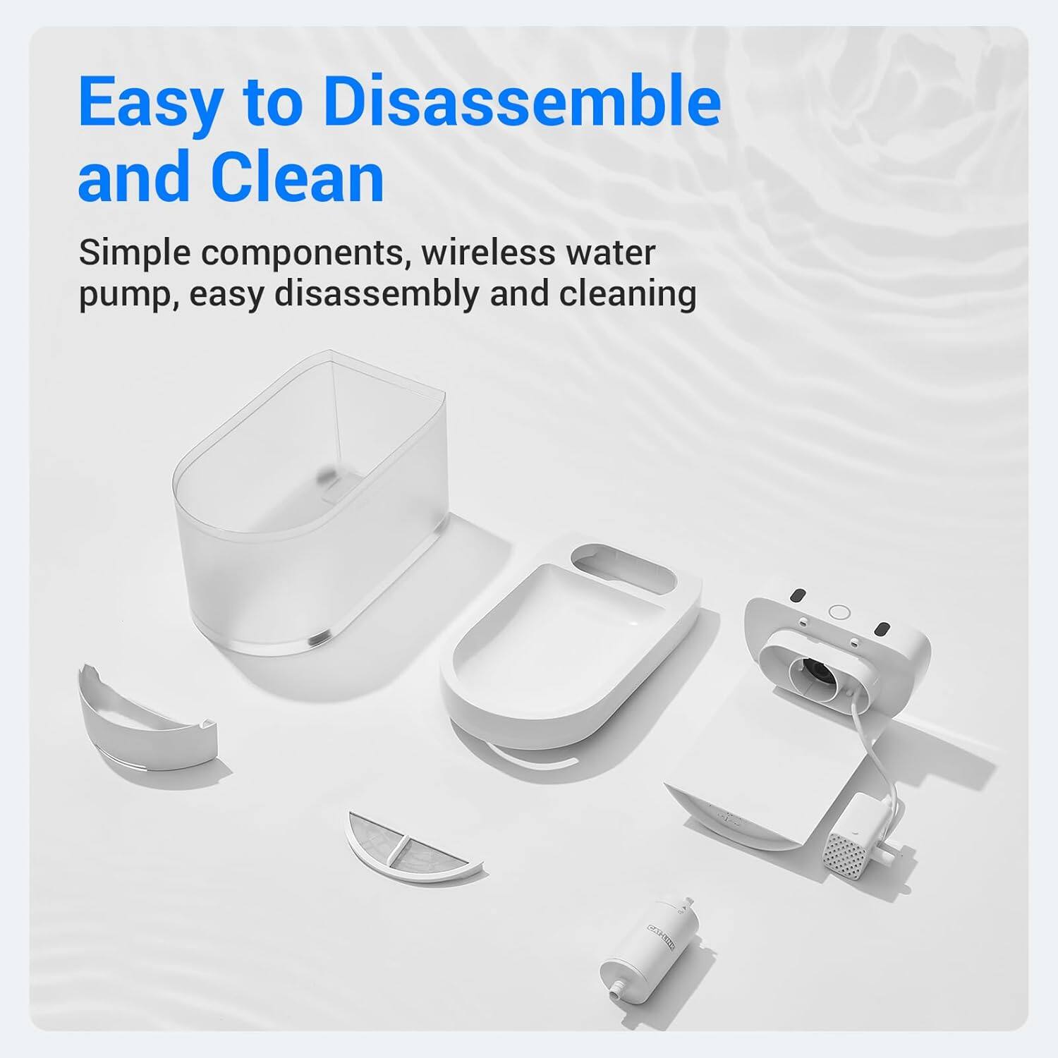Easy to Disassemble and Clean

Simple components, wireless water pump, easy disassembly and cleaning