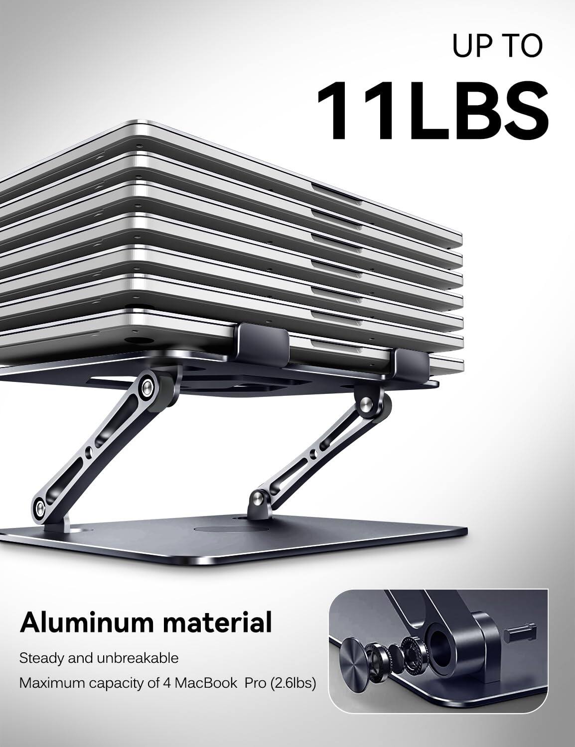 UP TO 11LBS  
Aluminum material  
Steady and unbreakable  
Maximum capacity of 4 MacBook Pro (2.6lbs)