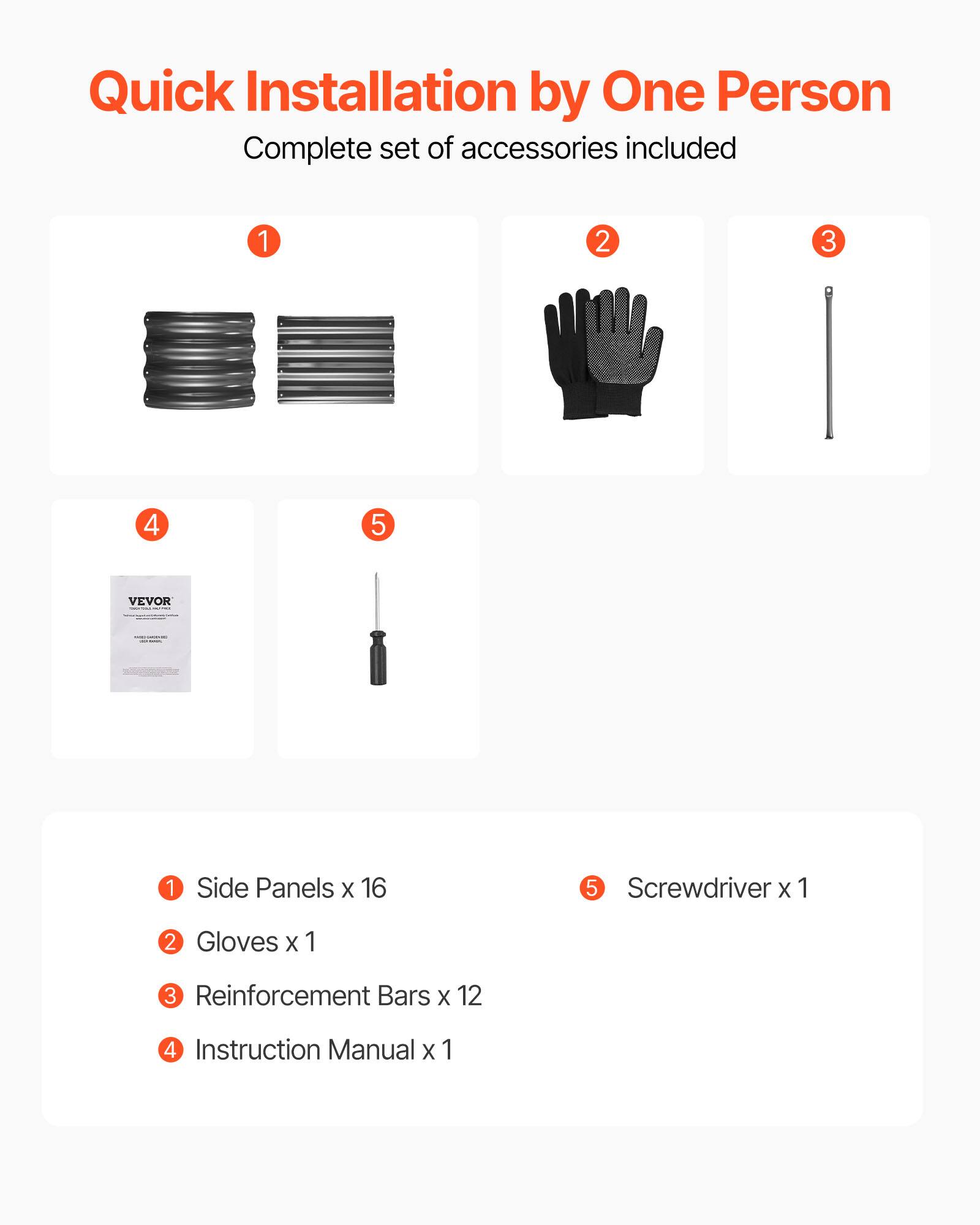 Quick Installation by One Person  
Complete set of accessories included  

1. Side Panels x 16  
2. Gloves x 1  
3. Reinforcement Bars x 12  
4. Instruction Manual x 1  
5. Screwdriver x 1