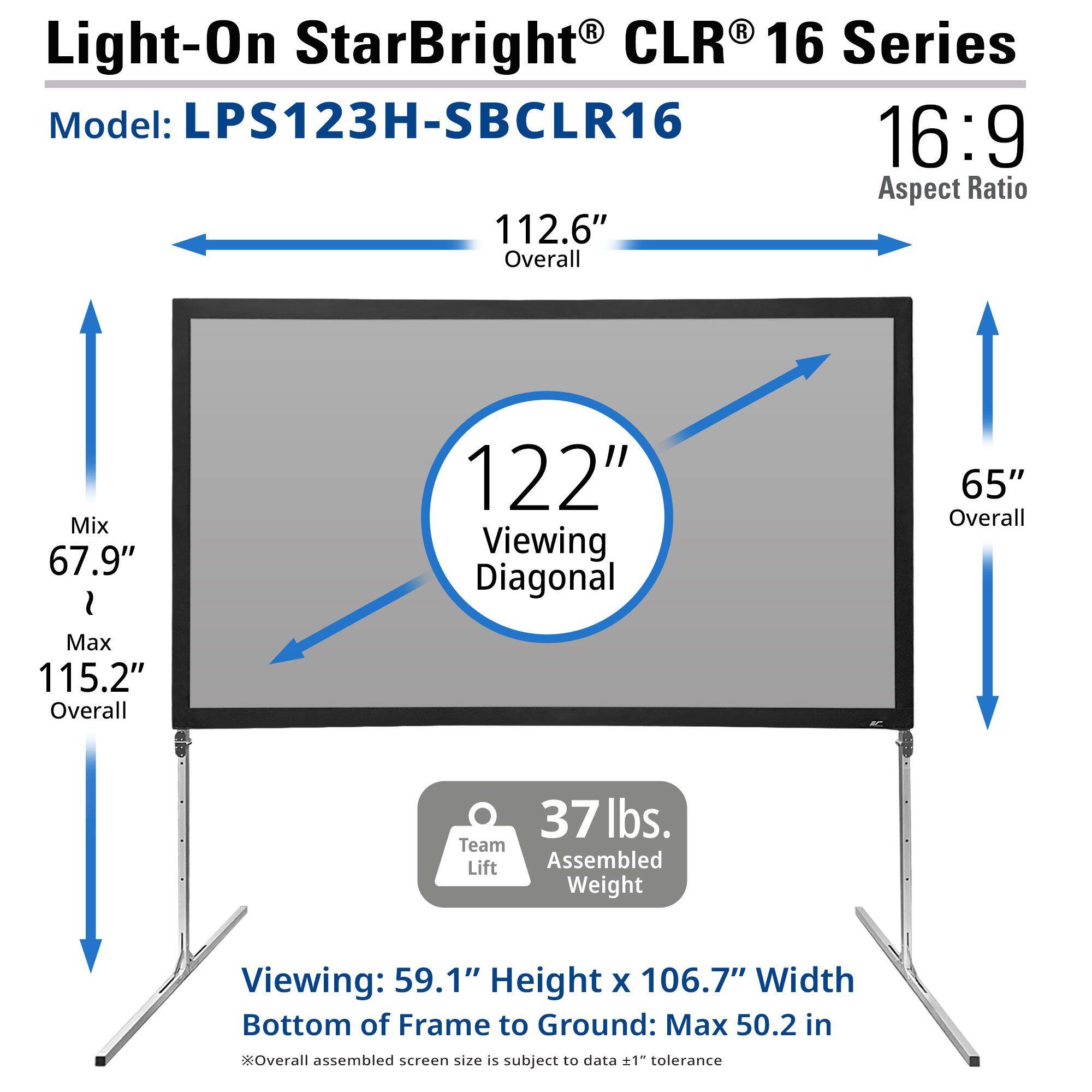 Light-On StarBright CLR 16 Series  
Model: LPS123H-SBCLR16  
16:9 Aspect Ratio  

112.6" Overall  
67.9" Mix  
Max 115.2" Overall  
122" Viewing Diagonal  
65" Overall  

37 lbs. Assembled Weight  

Viewing: 59.1" Height x 106.7" Width  
Bottom of Frame to Ground: Max 50.2 in  

*Overall assembled screen size is subject to data ±1" tolerance