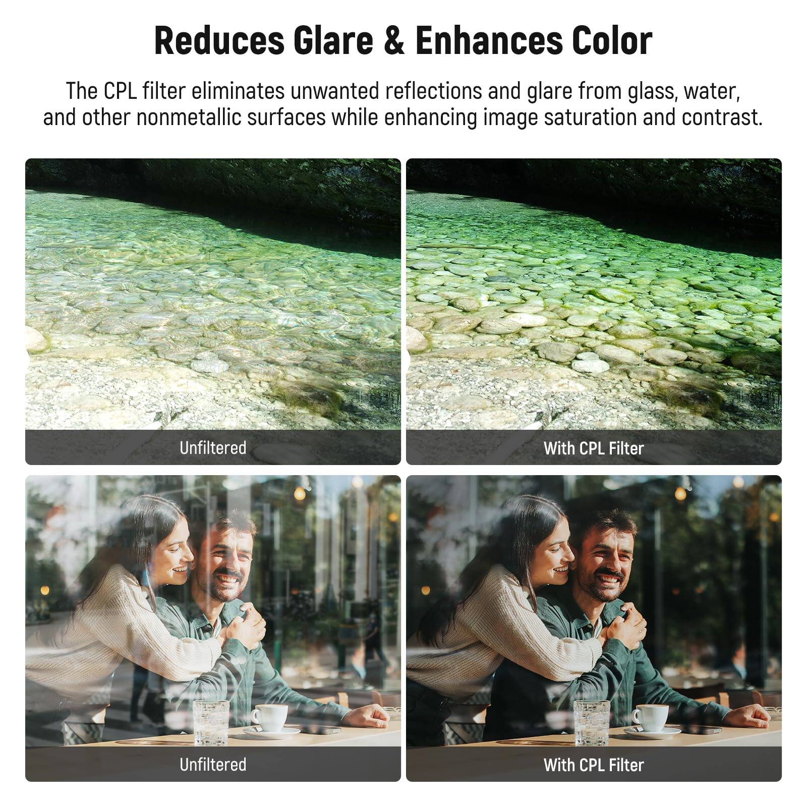 Reduces Glare & Enhances Color

The CPL filter eliminates unwanted reflections and glare from glass, water, and other nonmetallic surfaces while enhancing image saturation and contrast.

Unfiltered | With CPL Filter

Unfiltered | With CPL Filter