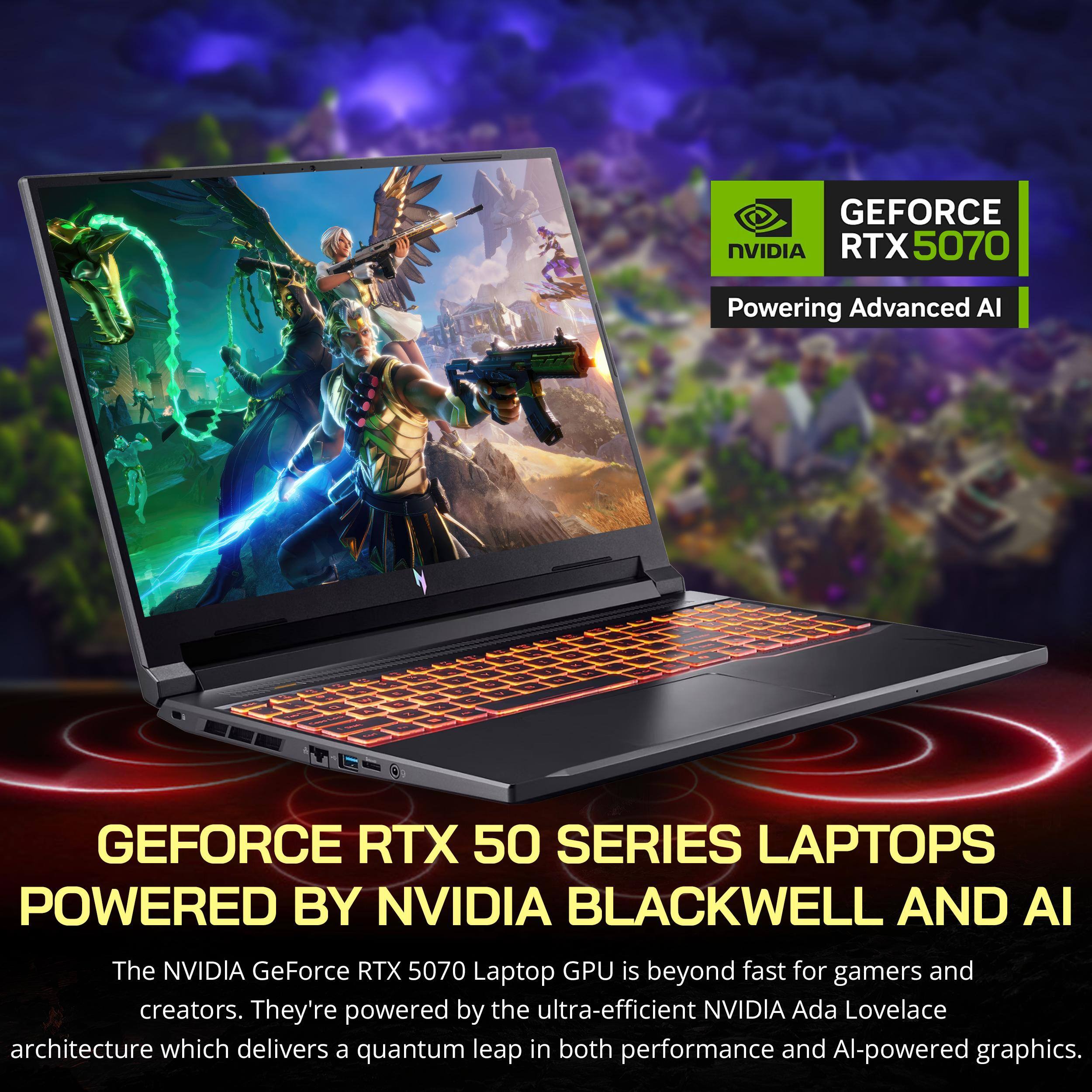 GEFORCE NVIDIA RTX 5070  
Powering Advanced AI  

GEFORCE RTX 50 SERIES LAPTOPS  
POWERED BY NVIDIA BLACKWELL AND AI  

The NVIDIA GeForce RTX 5070 Laptop GPU is beyond fast for gamers and creators. They're powered by the ultra-efficient NVIDIA Ada Lovelace architecture which delivers a quantum leap in both performance and AI-powered graphics.