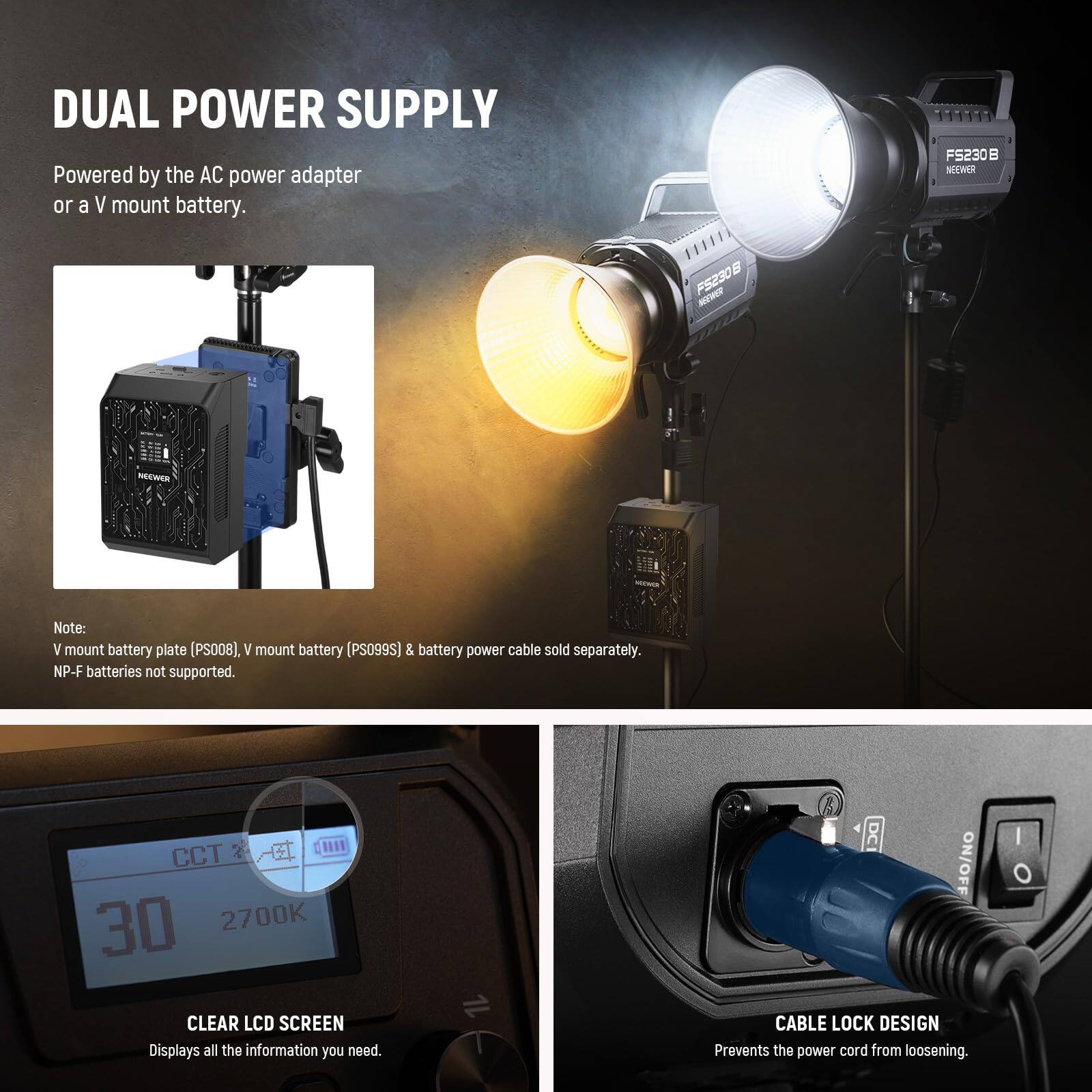 DUAL POWER SUPPLY  
Powered by the AC power adapter or a V mount battery.  

Note: V mount battery plate (PS008), V mount battery (PS099S) & battery power cable sold separately. NP-F batteries not supported.  

CLEAR LCD SCREEN  
Displays all the information you need.  

CABLE LOCK DESIGN  
Prevents the power cord from loosening.