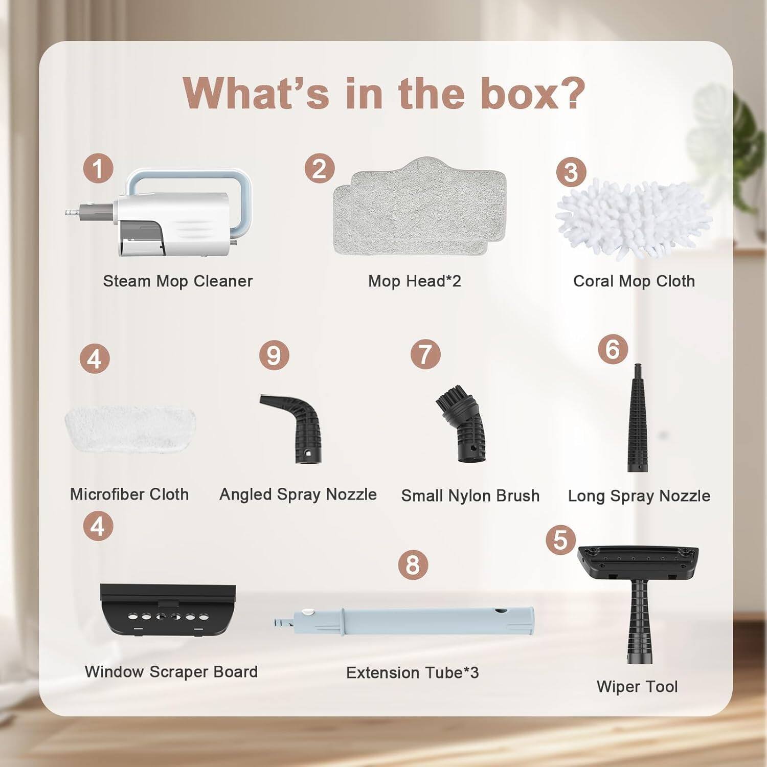 What's in the box?

1. Steam Mop Cleaner
2. Mop Head*2
3. Coral Mop Cloth
4. Microfiber Cloth
5. Window Scraper Board
6. Small Nylon Brush
7. Angled Spray Nozzle
8. Long Spray Nozzle
9. Extension Tube*3
10. Wiper Tool