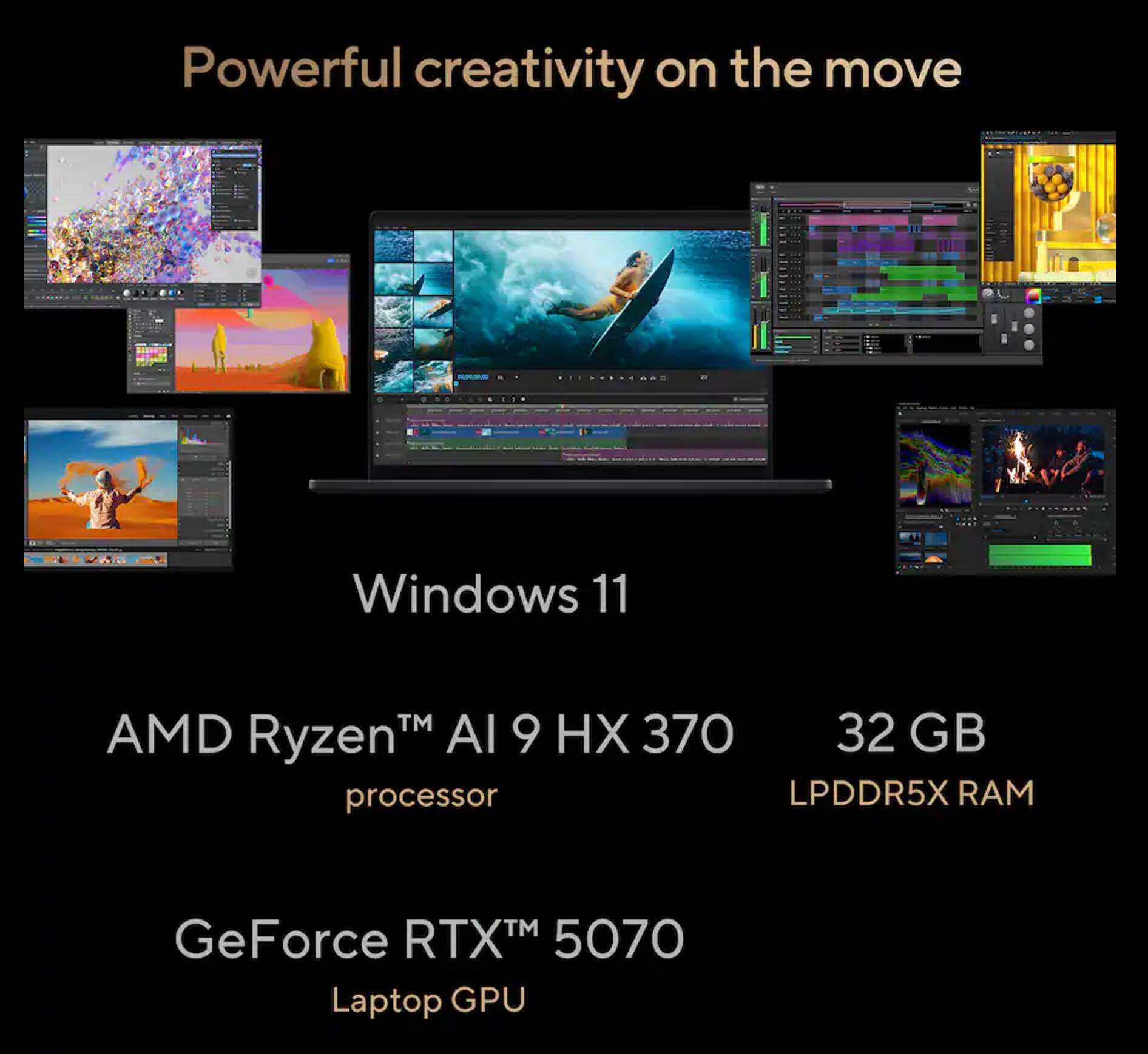 Powerful creativity on the move

Windows 11

AMD Ryzen™ AI 9 HX 370 processor

32 GB LPDDR5X RAM

GeForce RTX™ 5070 Laptop GPU