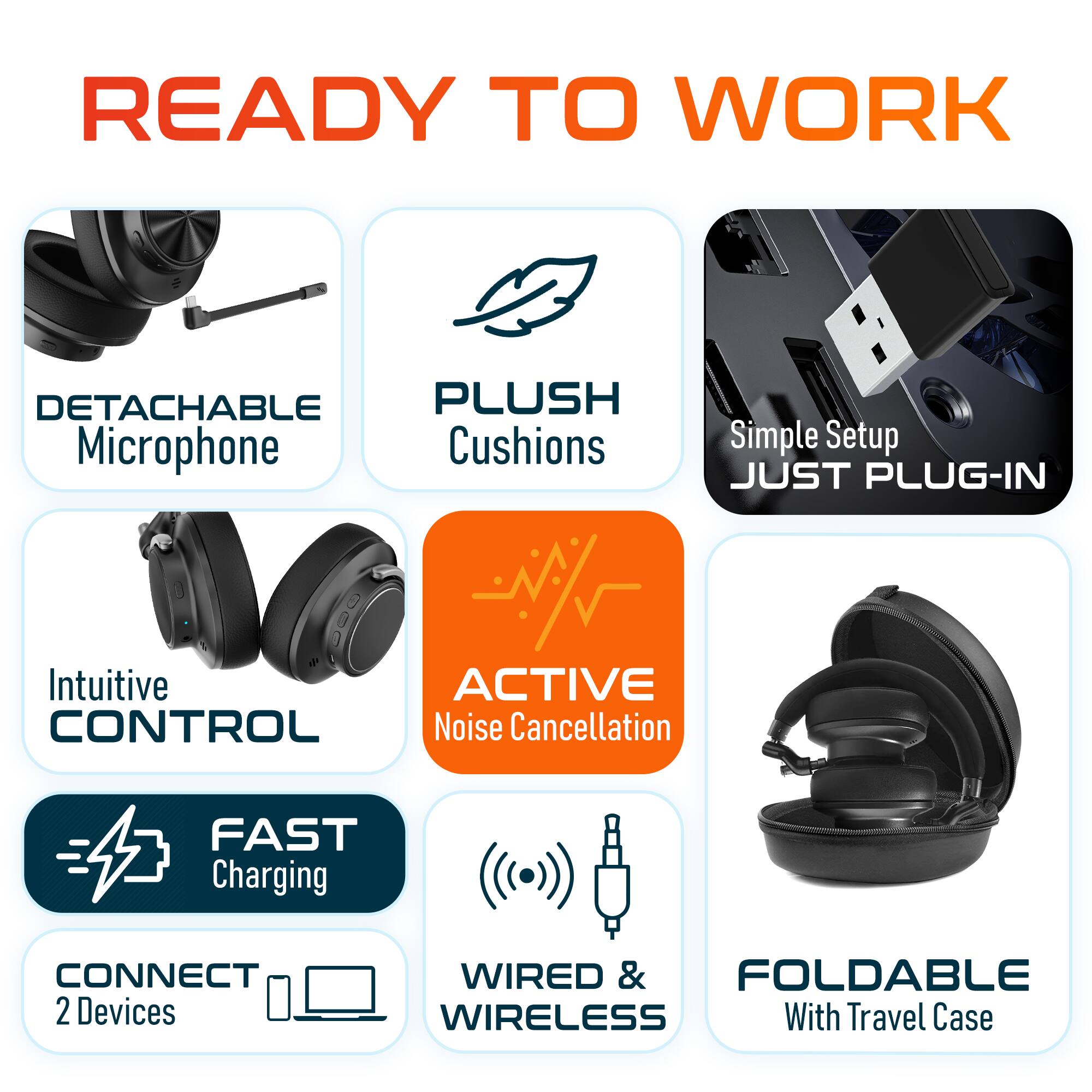READY TO WORK

DETACHABLE Microphone
PLUSH Cushions
Simple Setup JUST PLUG-IN
Intuitive CONTROL
ACTIVE Noise Cancellation
FAST Charging
CONNECT 2 Devices
WIRED & WIRELESS
FOLDABLE With Travel Case