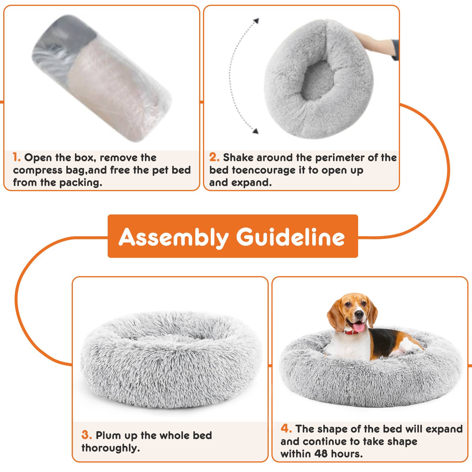1. Open the box, remove the compress bag, and free the pet bed from the packing.
2. Shake around the perimeter of the bed to encourage it to open up and expand.
3. Plump up the whole bed thoroughly.
4. The shape of the bed will expand and continue to take shape within 48 hours.