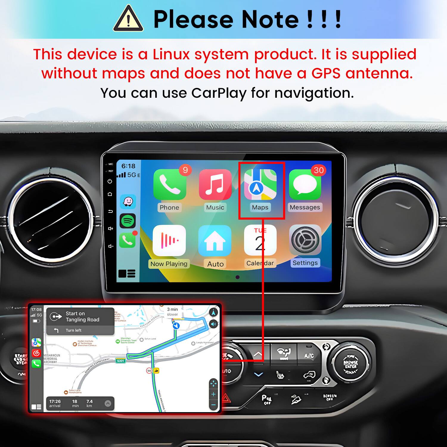 Please Note!!!

This device is a Linux system product. It is supplied without maps and does not have a GPS antenna. You can use CarPlay for navigation.

WC 6:18 all 5G E
9
30
Phone
Music
Maps
Messages
Now Playing
Auto
TUE 2 Calendar
Settings
17:08 ml 5G
Start on Tangling Road
min -
3 min slower
Turn left
 - Cartonisty Vitamin SAMBA
Questen PARTOS - look (400ml)
ServiLand
Langaminations,
ITOOS M
MEMORIAL ARCHWAY
5301
on
save
A/C
UNC DU
17:26 arrival
GETAGE H ) 18 7.4 min km
TANGE ANGSHAH
+