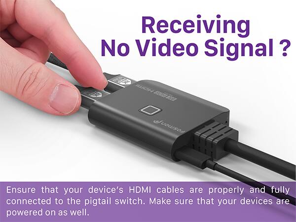 Receiving No Video Signal? Ensure that your device's HDMI cables are properly and fully connected to the pigtail switch. Make sure that your devices are powered on as well.