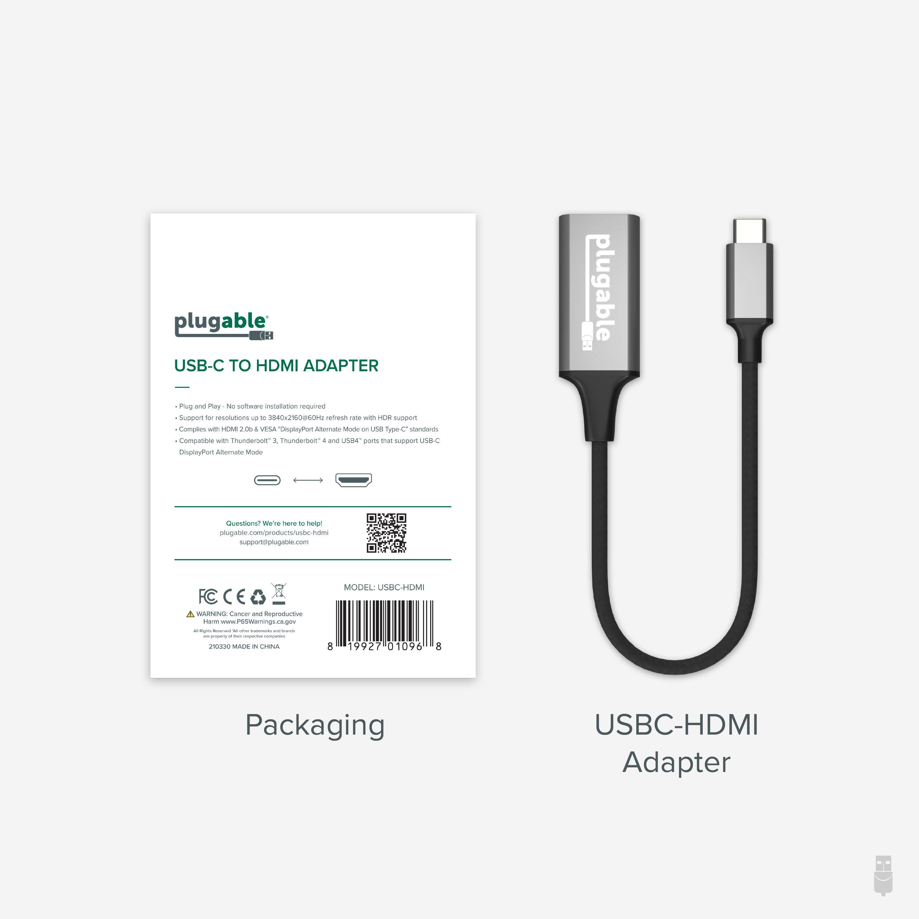 plugable USB-C TO HDMI ADAPTER
Plug and Play. No software installation required.
Support for resolutions up to 3840x250064@60Hz with HDR support.
Compatible with Thunderbolt™ 3, Thunderbolt™ 4 and USB4 ports that support USB-C DisplayPort Alternate Mode.
Compatible with Thunderbolt™ 3, Thunderbolt™ 4 and USB4 ports that support USB-C DisplayPort Alternate Mode.
Question? We're here to help! plugable.com/products/usb-hdmi
FC CE
WARNING: Cancer and Reproductive
Harm www.psw.en.gov
210305 MADE IN CHINA
MODEL: USBC-HDMI
19927010968
Packaging
USBC-HDMI Adapter