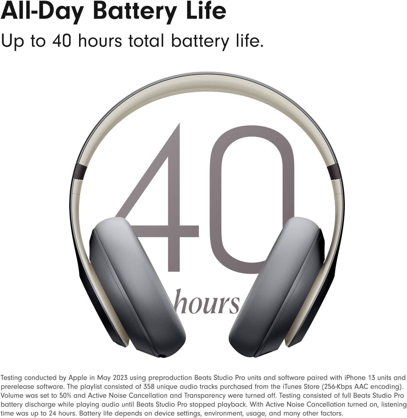 All-Day Battery Life  
Up to 40 hours total battery life.  

Testing conducted by Apple in May 2023 using preproduction Beats Studio Pro units and software paired with iPhone 13 units and prerelease software. The playlist consisted of 358 unique audio tracks purchased from the iTunes Store (256-Kbps AAC encoding). Volume was set to 50% and Active Noise Cancellation and Transparency were turned off. Testing consisted of full Beats Studio Pro battery discharge while playing audio until Beats Studio Pro stopped playback. With Active Noise Cancellation turned on, listening time was up to 24 hours. Battery life depends on device settings, environment, usage, and many other factors.