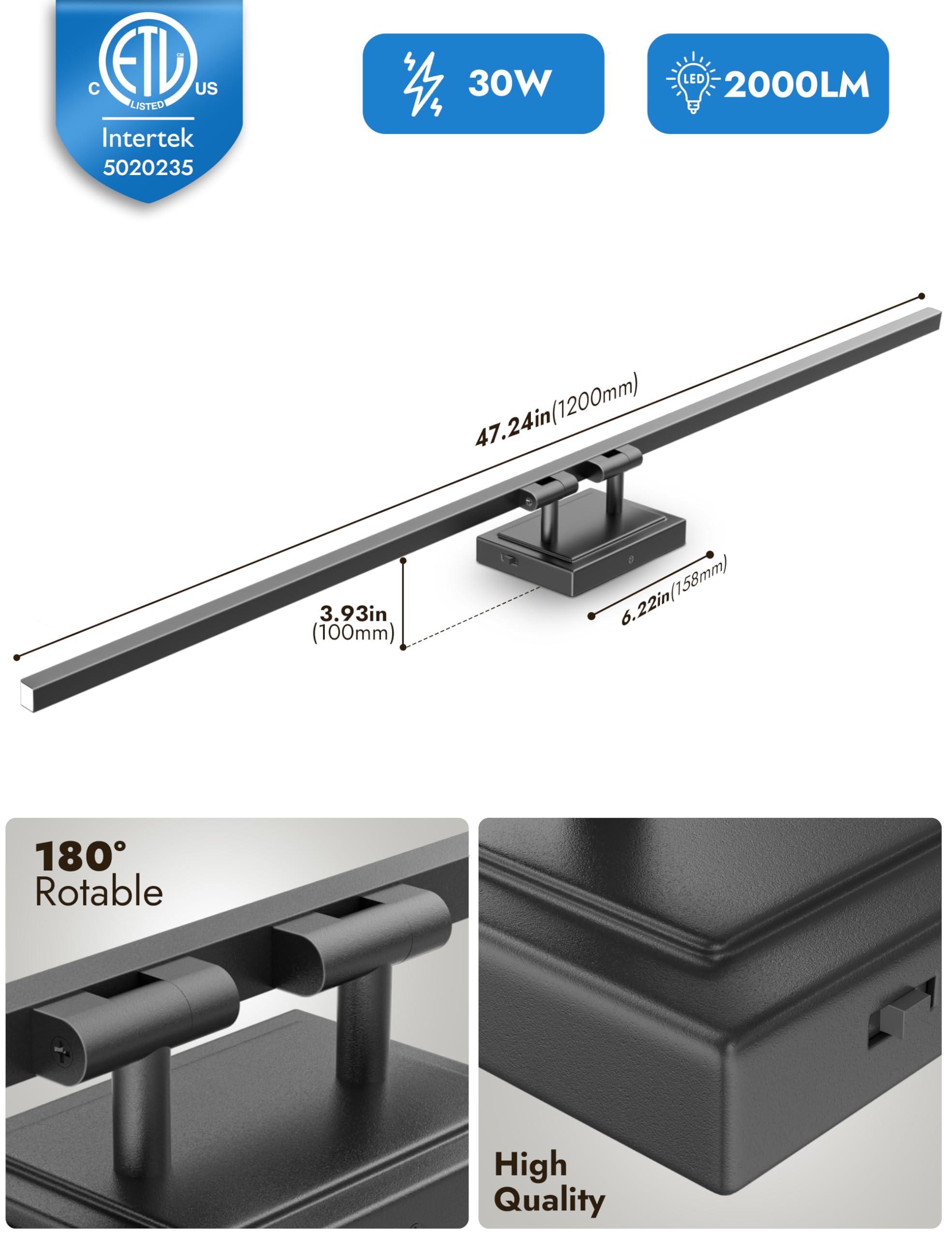- ETL Listed
- Intertek 5020235
- 30W LED
- 2000LM
- 47.24in (1200mm)
- 3.93in (100mm)
- 6.22in (158mm)
- 180° Rotatable
- High Quality