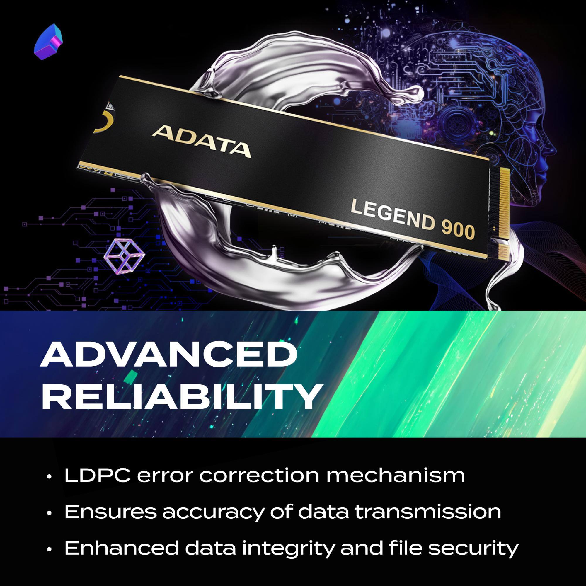ADATA LEGEND 900

ADVANCED RELIABILITY

- LDPC error correction mechanism
- Ensures accuracy of data transmission
- Enhanced data integrity and file security