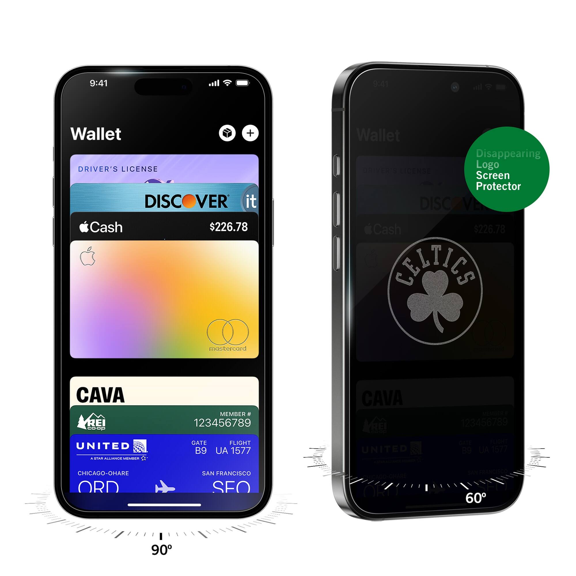 9:41  
Wallet  
DRIVER'S LICENSE  
DISCOVER it  
$226.78  
Cash  
CAVA  
MEMBER # 123456789  
UNITED  
GATE B9  
FLIGHT UA 1577  
CHICAGO-O'HARE ORD  
SAN FRANCISCO SFO  

9:41  
Wallet  
Disappearing Logo Screen Protector  
DISCOVER it  
$226.78  
Cash  
CELTICS  
CAVA  
MEMBER # 123456789  
UNITED  
GATE B9  
FLIGHT UA 1577  
CHICAGO-O'HARE ORD  
SAN FRANCISCO SFO