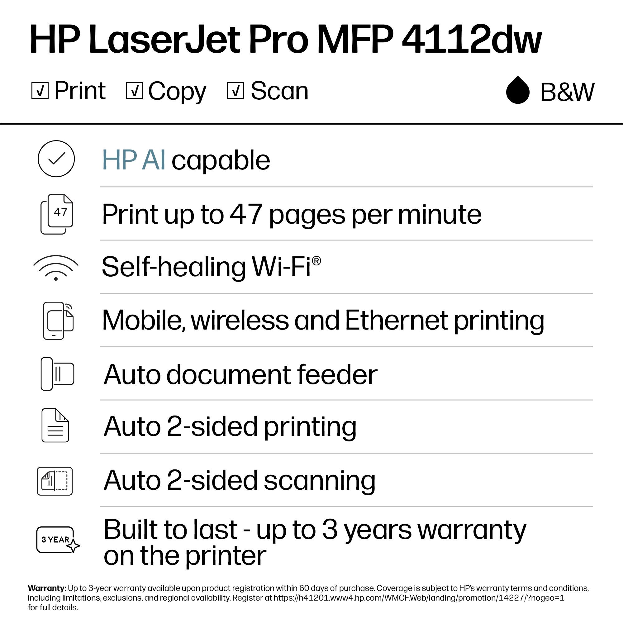 HP LaserJet Pro MFP 4112dw  
B&W

- Print
- Copy
- Scan

- HP AI capable
- Print up to 47 pages per minute
- Self-healing Wi-Fi®
- Mobile, wireless and Ethernet printing
- Auto document feeder
- Auto 2-sided printing
- Auto 2-sided scanning
- Built to last - up to 3 years warranty on the printer

Warranty: Up to 3-year warranty available upon product registration within 60 days of purchase. Coverage is subject to HP's warranty terms and conditions, including limitations, exclusions, and regional availability. Register at https://h41201.www4.hp.com/WMCFWeb/landing/promotion/14227/?nogeo=1 for full details.