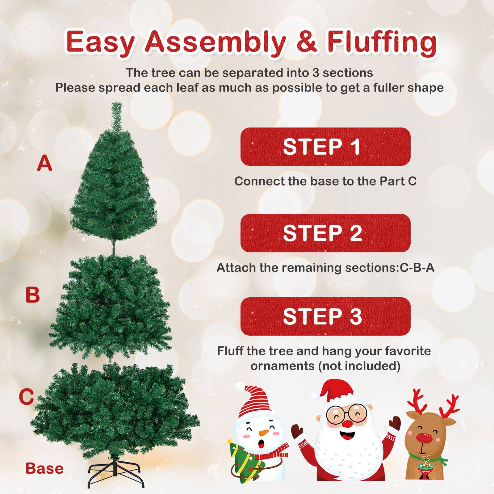 Easy Assembly & Fluffing

The tree can be separated into 3 sections. Please spread each leaf as much as possible to get a fuller shape.

STEP 1  
Connect the base to the Part C

STEP 2  
Attach the remaining sections: C-B-A

STEP 3  
Fluff the tree and hang your favorite ornaments (not included)

A  
B  
C  
Base