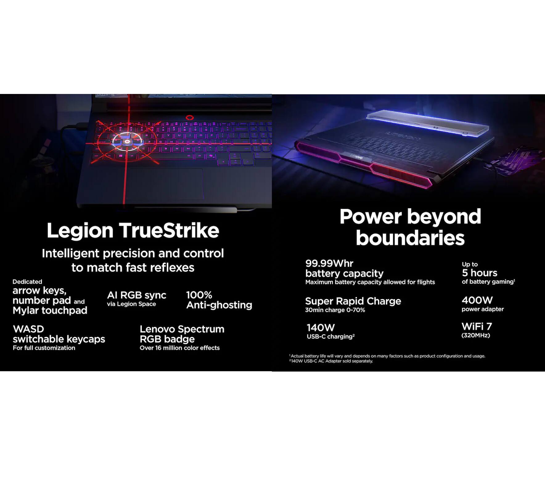 Legion TrueStrike  
Intelligent precision and control to match fast reflexes  
- Dedicated arrow keys, number pad, and Mylar touchpad  
- AI RGB sync via Legion Space  
- 100% Anti-ghosting  
- WASD switchable keycaps for full customization  
- Lenovo Spectrum RGB badge with over 16 million color effects  

Power beyond boundaries  
- 99.99Whr battery capacity (Maximum battery capacity allowed for flights)  
- Up to 5 hours of battery gaming*  
- Super Rapid Charge: 30min charge 0-70%  
- 140W USB-C charging  
- 400W power adapter  
- WiFi 7 (320MHz)  

*Actual battery life will vary and depends on many factors such as product configuration and usage.  
**110W USB-C AC Adapter sold separately.