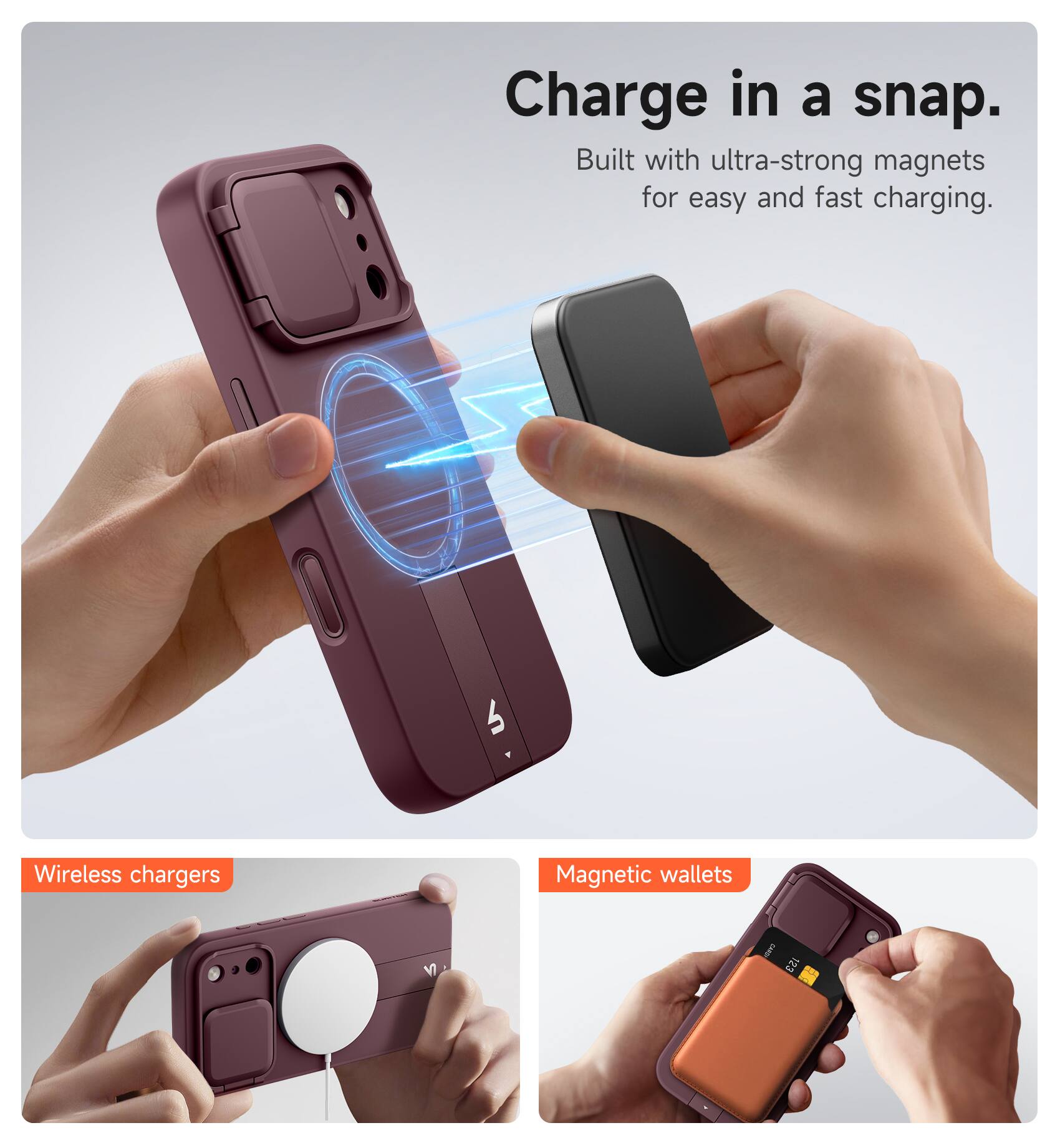 Charge in a snap.  
Built with ultra-strong magnets for easy and fast charging.

Wireless chargers  
Magnetic wallets
