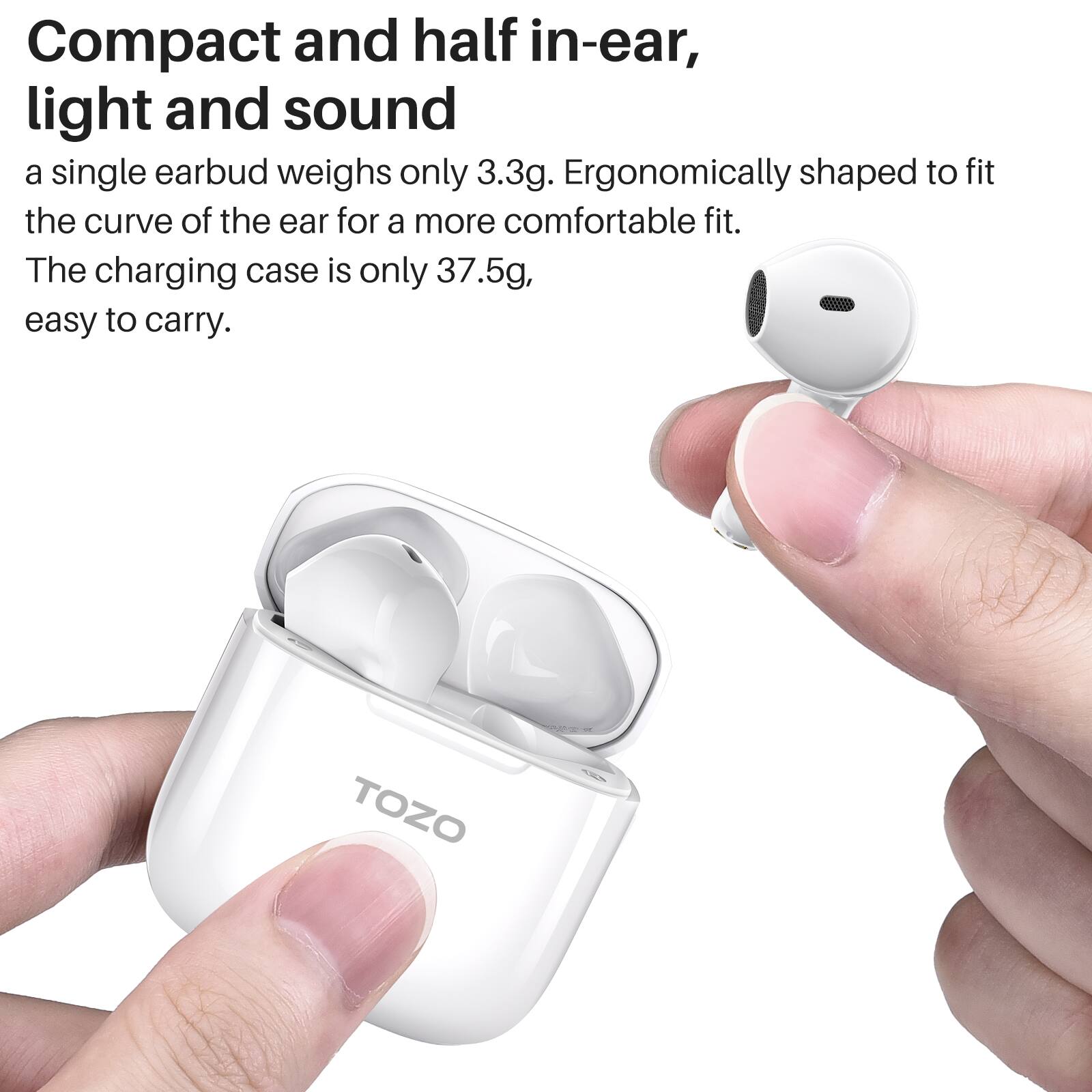 Compact and half in-ear, light and sound

a single earbud weighs only 3.3g. Ergonomically shaped to fit the curve of the ear for a more comfortable fit.
The charging case is only 37.5g, easy to carry. TOZO