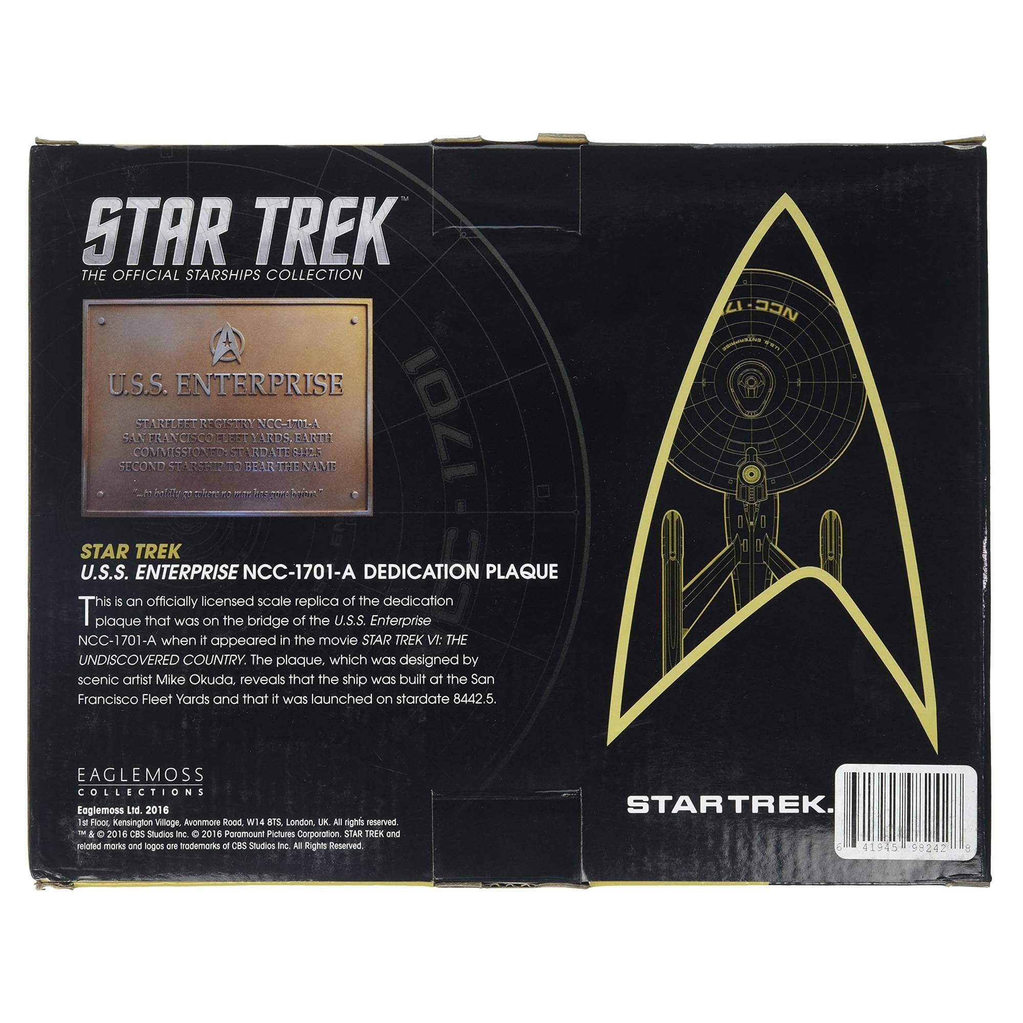 STAR TREK THE OFFICIAL STARSHIPS COLLECTION U.S.S. ENTERPRISE SECOND S1N COMMIISSIONED ARET FRANCISCO F Uadite REGISTRY EUEST T7 BEARTH RDATE YARDS NCC-P0LA 2 EART VIVEE 1701 Ni STAR TREK U.S.S. ENTERPRISE NCC-1701-A DEDICATION PLAQUE is an officially licensed scale replica of the dedication plaque that was on the bridge of the U.S.S. Enterprise NCC-1701-A when it appeared in the movie STAR TREK: THE UNDISCOVERED COUNTRY. The plaque, which was designed by scenic artist Mike Okuda, reveals that the ship was built at the San Francisco Fleet Yards and that it was launched on stardate 8442.5. EIDAN - EAGLEMOSS COLLECTIONS Loglemoss LNE 2016 he Flooc Kensington Village Avonmor kood W14 a1 London UN. AN rights reserved - 2016 CBS Studios Inc. C 2014 Paramount Pictures Corporation STAR TREK and related marks and logos are trademarks of CBS Studios Inc. All