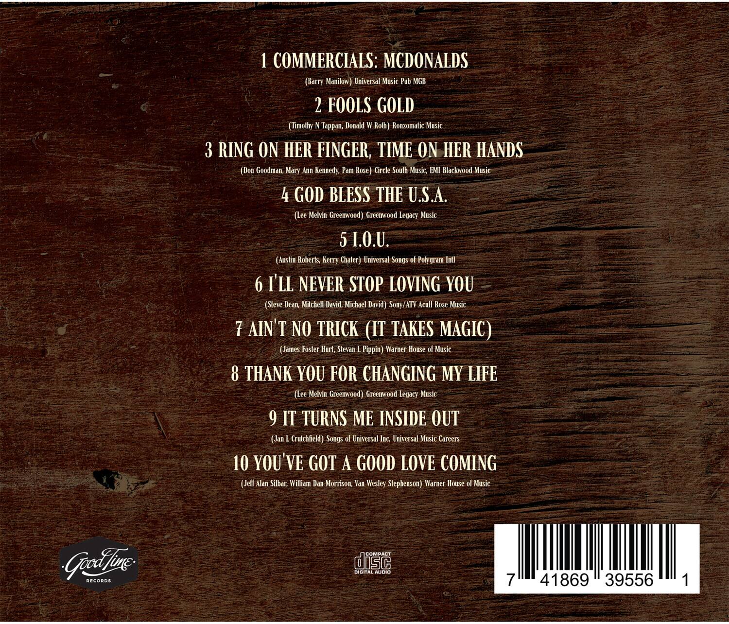 1. COMMERCIALS: MCDONALDS  
   (Barry Manilow) Universal Music Pub MGB

2. FOOLS GOLD  
   (Timothy N Tappen, Donald N Roth) Roazomatic Music

3. RING ON HER FINGER, TIME ON HER HANDS  
   (Don Goodman, Mary Ann Kennedy, Pam Rose) Circle South Music, EMI Blackwood Music

4. GOD BLESS THE U.S.A.  
   (Lee Melvia Greenwood) Greenwood Legacy Music

5. I.O.U.  
   (Austin Roberts, Kerry Chater) Universal Songs of Polygram Intl

6. I'LL NEVER STOP LOVING YOU  
   (Steve Dean Mitchell, David Michael Devid) Sony/ATV Acull Rose Music

7. AIN'T NO TRICK (IT TAKES MAGIC)  
   (James Foster Hurt, Steven L Pippin) Warner House of Music

8. THANK YOU FOR CHANGING MY LIFE  
   (Lee Melvia Greenwood) Greenwood Legacy Music

9. IT TURNS ME INSIDE OUT  
   (Jan L Crutchfield) Songs of Universal Inc Universal Music Careers

10. YOU'VE GOT A GOOD LOVE COM