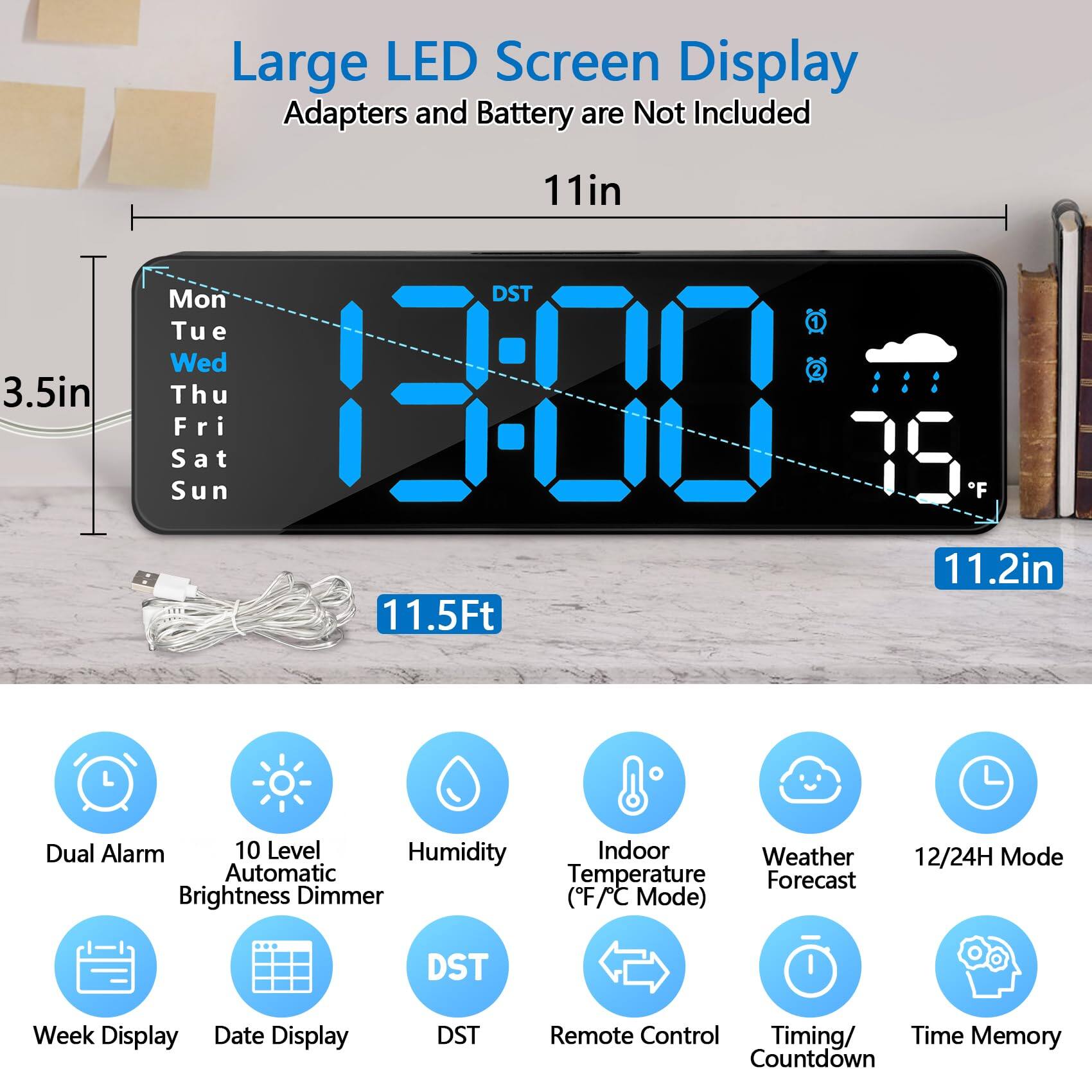 Large LED Screen Display  
Adapters and Battery are Not Included  

11in  
3.5in  
11.2in  
11.5Ft  

Dual Alarm  
10 Level Automatic Brightness Dimmer  
Humidity  
Indoor Temperature (F/C Mode)  
Weather Forecast  
12/24H Mode  
Week Display  
Date Display  
DST  
Remote Control  
Timing/ Countdown  
Time Memory  

Mon  
Tue  
Wed  
Thu  
Fri  
Sat  
Sun  

DST  
DST