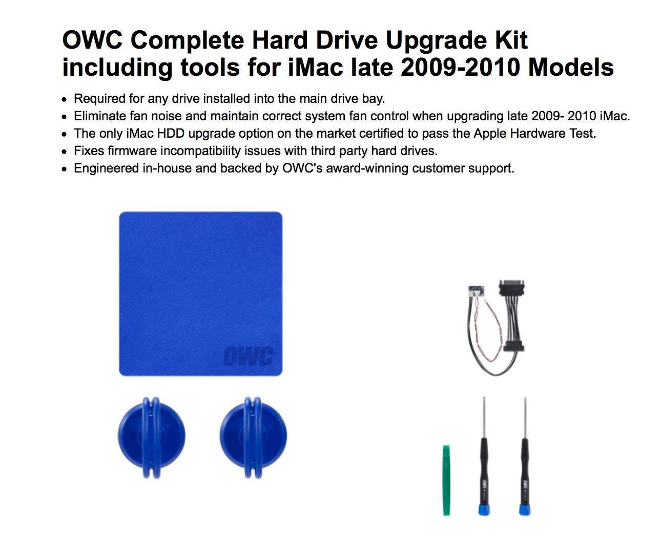 OWC Complete Hard Drive Upgrade Kit including tools for iMac late 2009-2010 Models

- Required for any drive installed into the main drive bay.
- Eliminate fan noise and maintain correct system fan control when upgrading late 2009-2010 iMac.
- The only iMac HDD upgrade option on the market certified to pass the Apple Hardware Test.
- Fixes firmware incompatibility issues with third-party hard drives.
- Engineered in-house and backed by OWC's award-winning customer support.