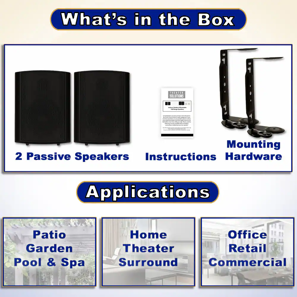 What's in the Box

- 2 Passive Speakers
- Instructions
- Mounting Hardware

Applications

- Patio Garden Pool & Spa
- Home Theater Surround
- Office Retail Commercial
