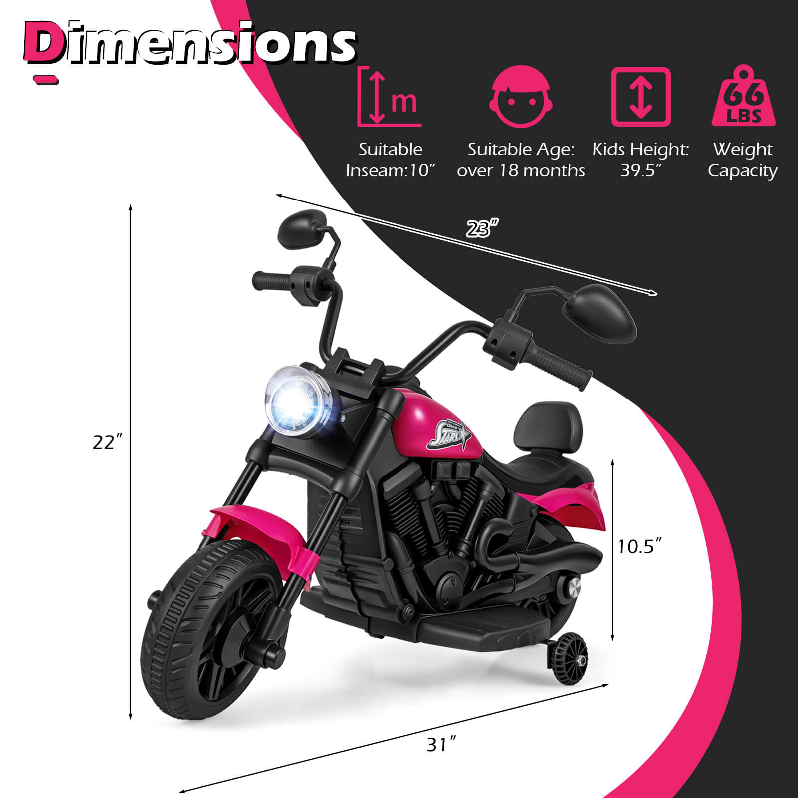 Dimensions  
Inseam: 10"  
Suitable Age: Kids over 18 months  
Kids Height: 39.5"  
Weight Capacity: 66 LBS  
Length: 23"  
Width: 22"  
Height: 10.5"  
Overall Length: 31"