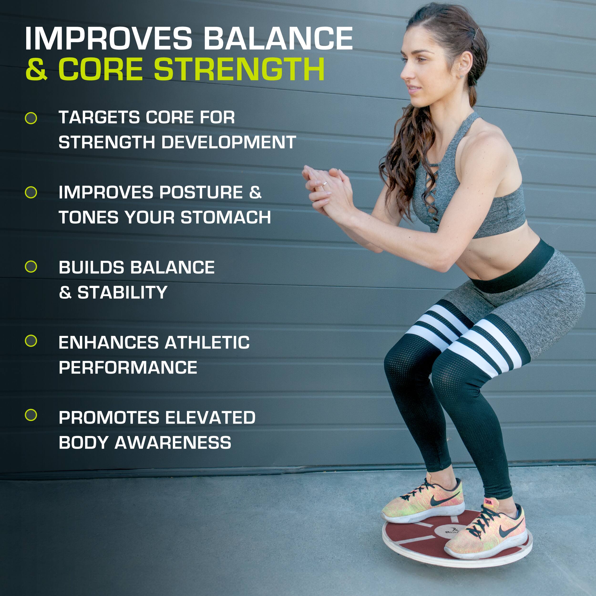 IMPROVES BALANCE & CORE STRENGTH
TARGETS CORE FOR STRENGTH DEVELOPMENT
IMPROVES POSTURE & TONES YOUR STOMACH
BUILDS BALANCE & STABILITY
ENHANCES ATHLETIC PERFORMANCE
PROMOTES ELEVATED BODY AWARENESS