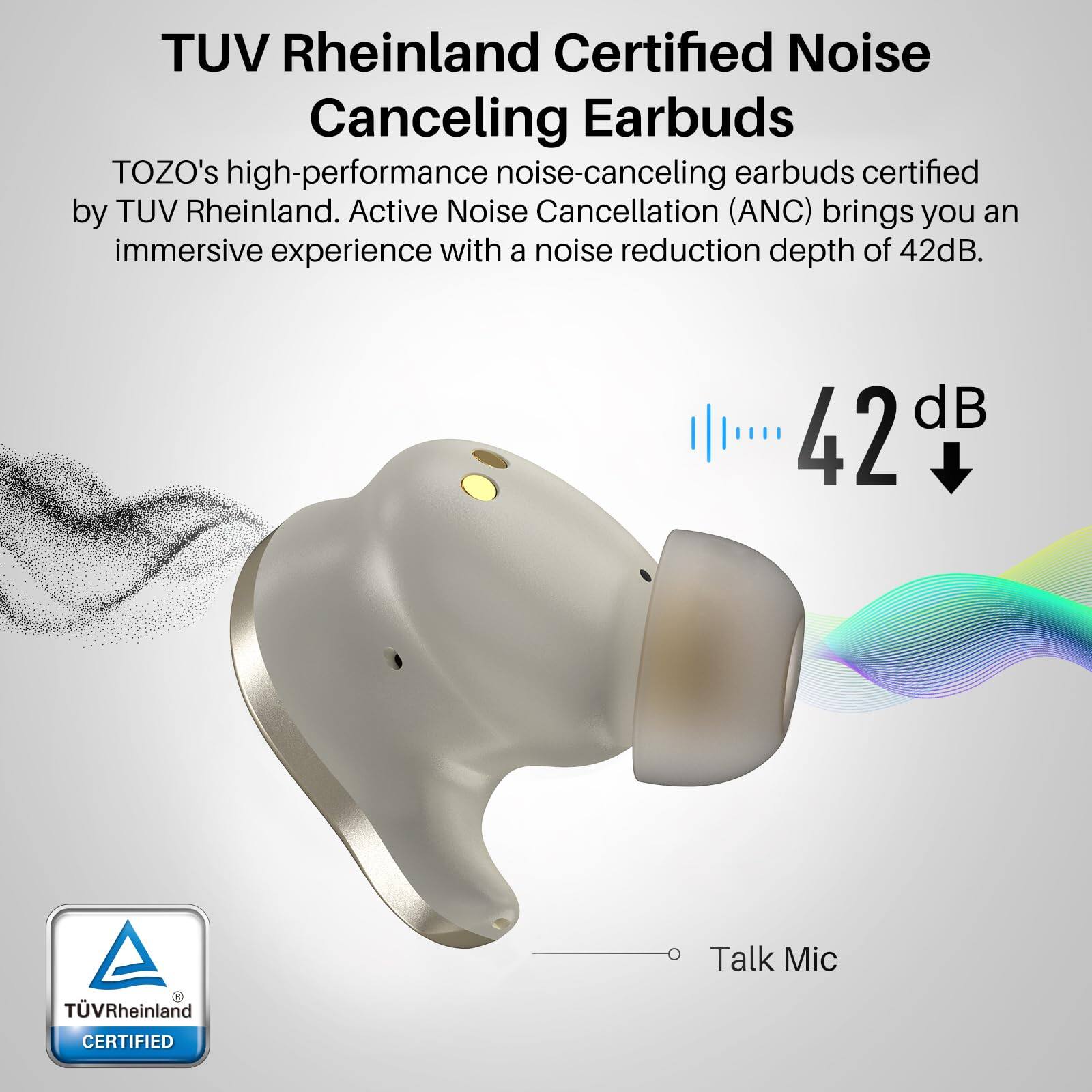 TUV Rheinland Certified Noise Canceling Earbuds, TOZO's high-performance noise-canceling earbuds certified by TUV Rheinland. Active Noise Cancellation (ANC) brings you an immersive experience with a noise reduction depth of 42dB. Talk Mic, TVRheinland CERTIFIED