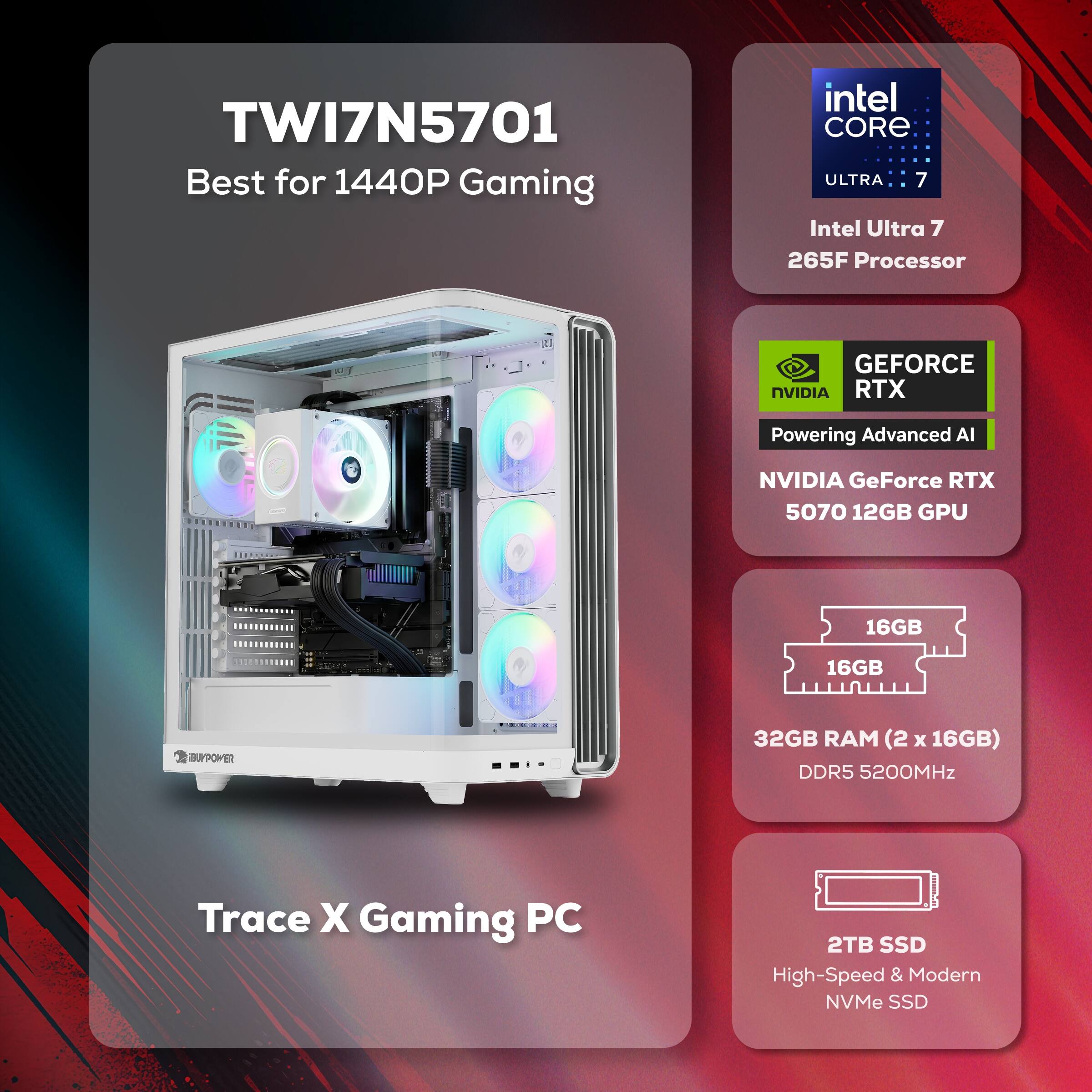 TWI7N5701 Best for 1440P Gaming  
Intel Core Ultra 7 265F Processor  
NVIDIA GeForce RTX 5070 12GB GPU  
32GB RAM (2 x 16GB) DDR5 5200MHz  
2TB SSD High-Speed & Modern NVMe SSD