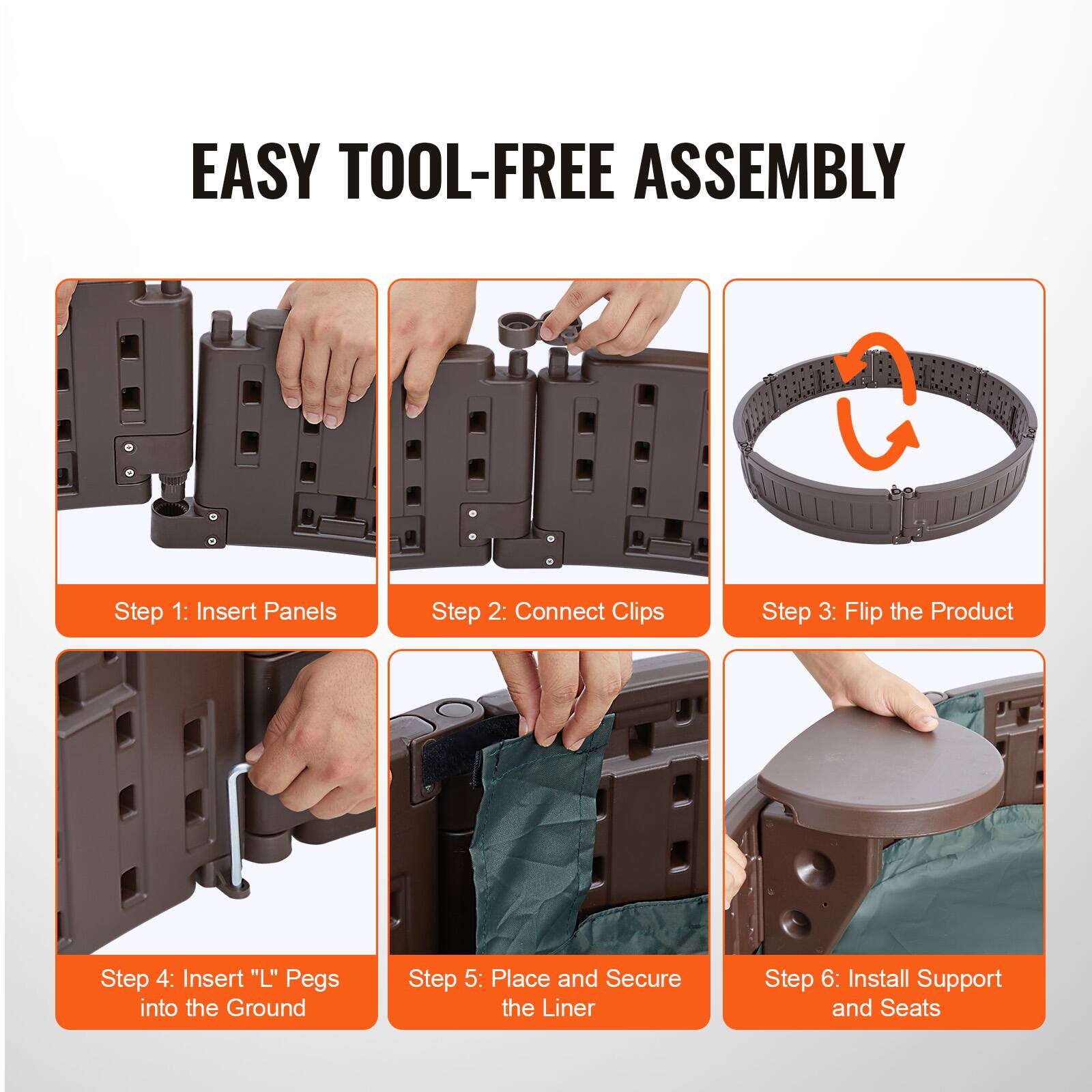EASY TOOL-FREE ASSEMBLY

Step 1: Insert Panels  
Step 2: Connect Clips  
Step 3: Flip the Product  
Step 4: Insert "L" Pegs into the Ground  
Step 5: Place and Secure the Liner  
Step 6: Install Support and Seats