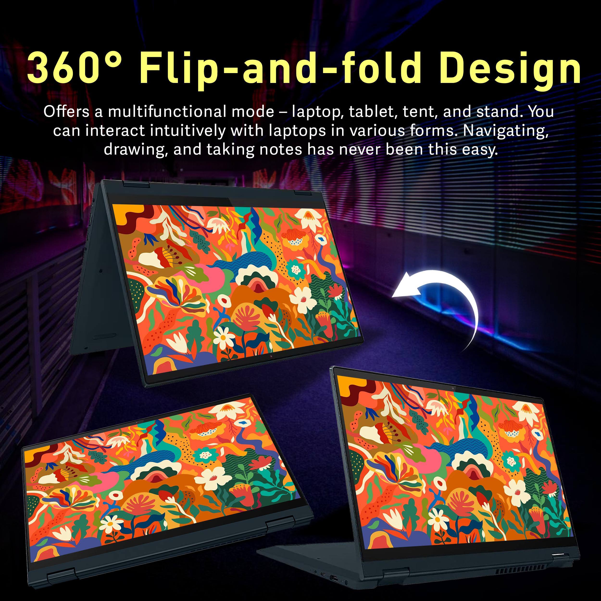 360° Flip-and-fold Design

Offers a multifunctional mode – laptop, tablet, tent, and stand. You can interact intuitively with laptops in various forms. Navigating, drawing, and taking notes has never been this easy.