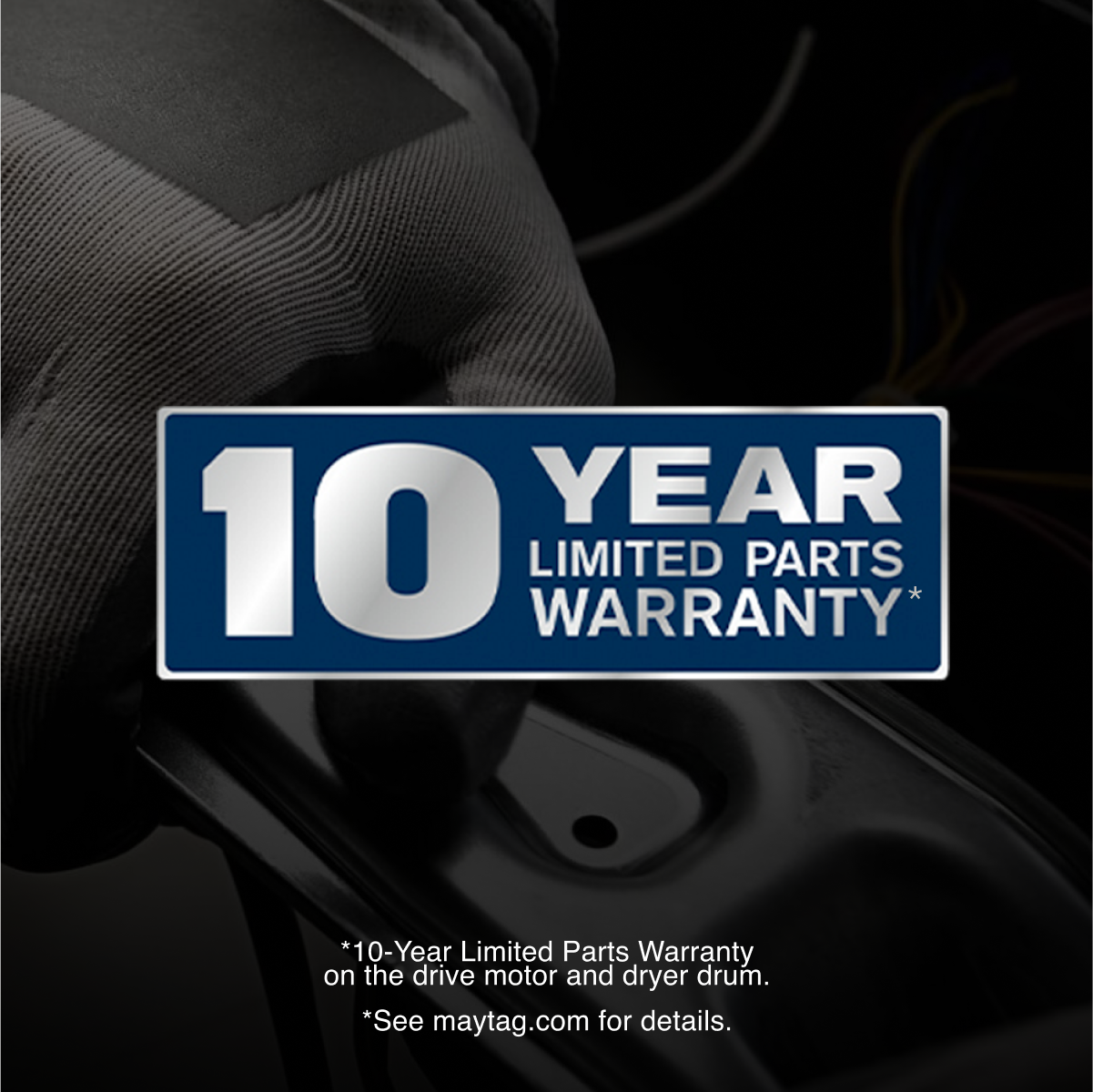 10 YEAR LIMITED PARTS WARRANTY*

*10-Year Limited Parts Warranty on the drive motor and dryer drum.
*See maytag.com for details.