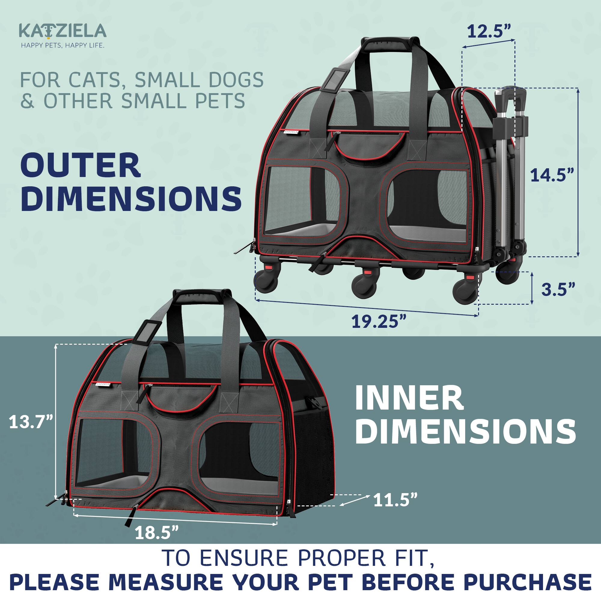 KATZIELA  
HAPPY PETS. HAPPY LIFE.  

FOR CATS, SMALL DOGS & OTHER SMALL PETS  

OUTER DIMENSIONS  
12.5"  
14.5"  
19.25"  
3.5"  

INNER DIMENSIONS  
11.5"  
18.5"  
13.7"  

TO ENSURE PROPER FIT, PLEASE MEASURE YOUR PET BEFORE PURCHASE