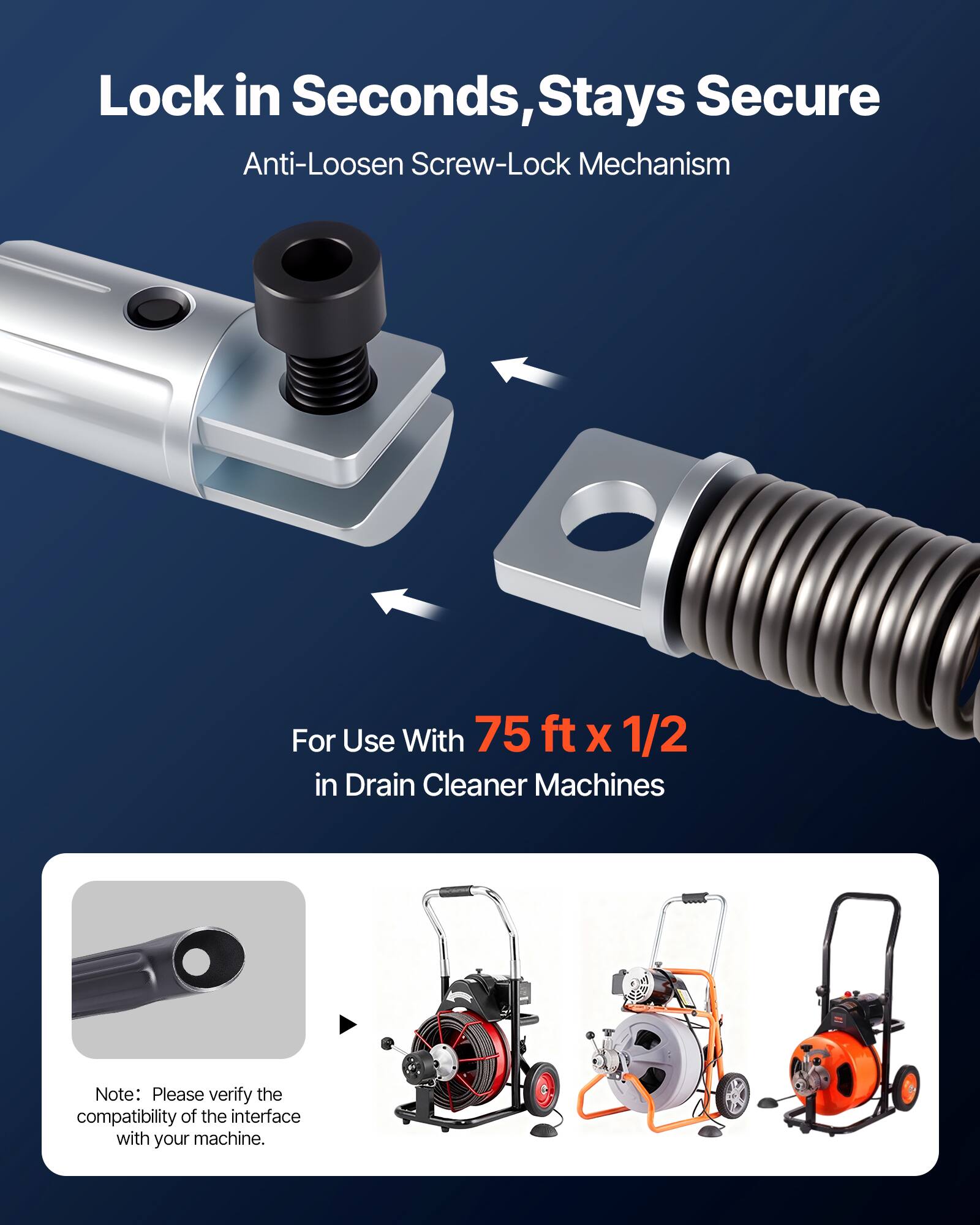 Lock in Seconds, Stays Secure  
Anti-Loosen Screw-Lock Mechanism  
For Use With 75 ft x 1/2 in Drain Cleaner Machines  
Note: Please verify the compatibility of the interface with your machine.