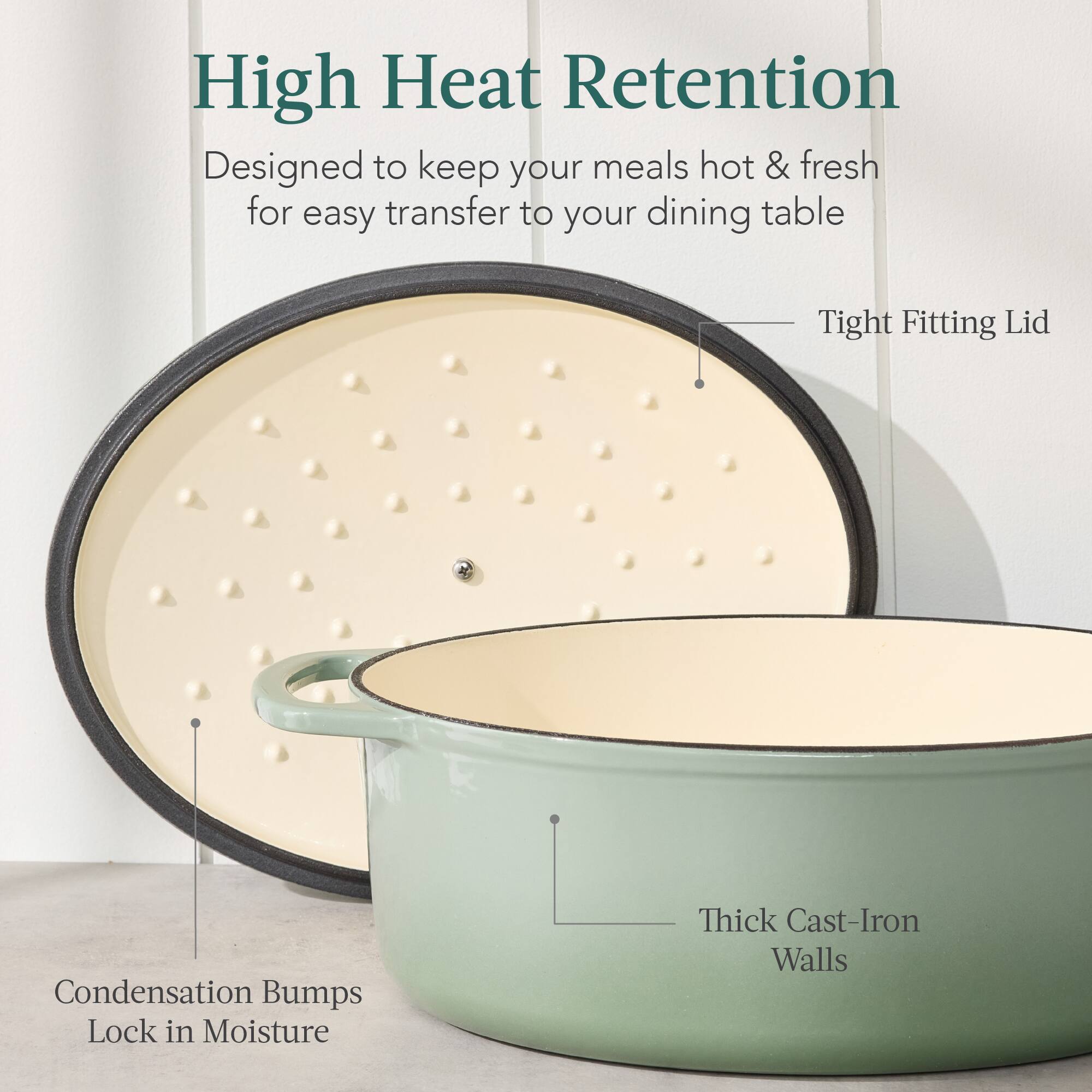 High Heat Retention  
Designed to keep your meals hot & fresh for easy transfer to your dining table  

- Tight Fitting Lid  
- Condensation Bumps Lock in Moisture  
- Thick Cast-Iron Walls