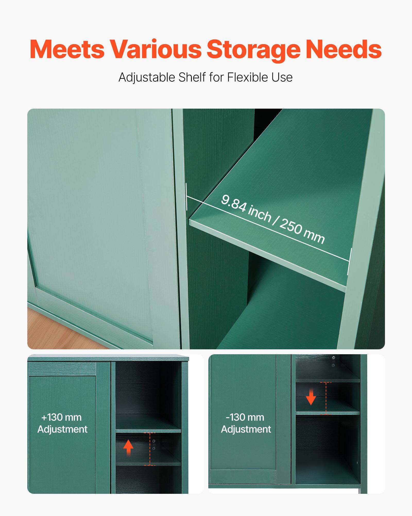 Meets Various Storage Needs  
Adjustable Shelf for Flexible Use  

9.84 inch / 250 mm  

+130 mm Adjustment  
-130 mm Adjustment