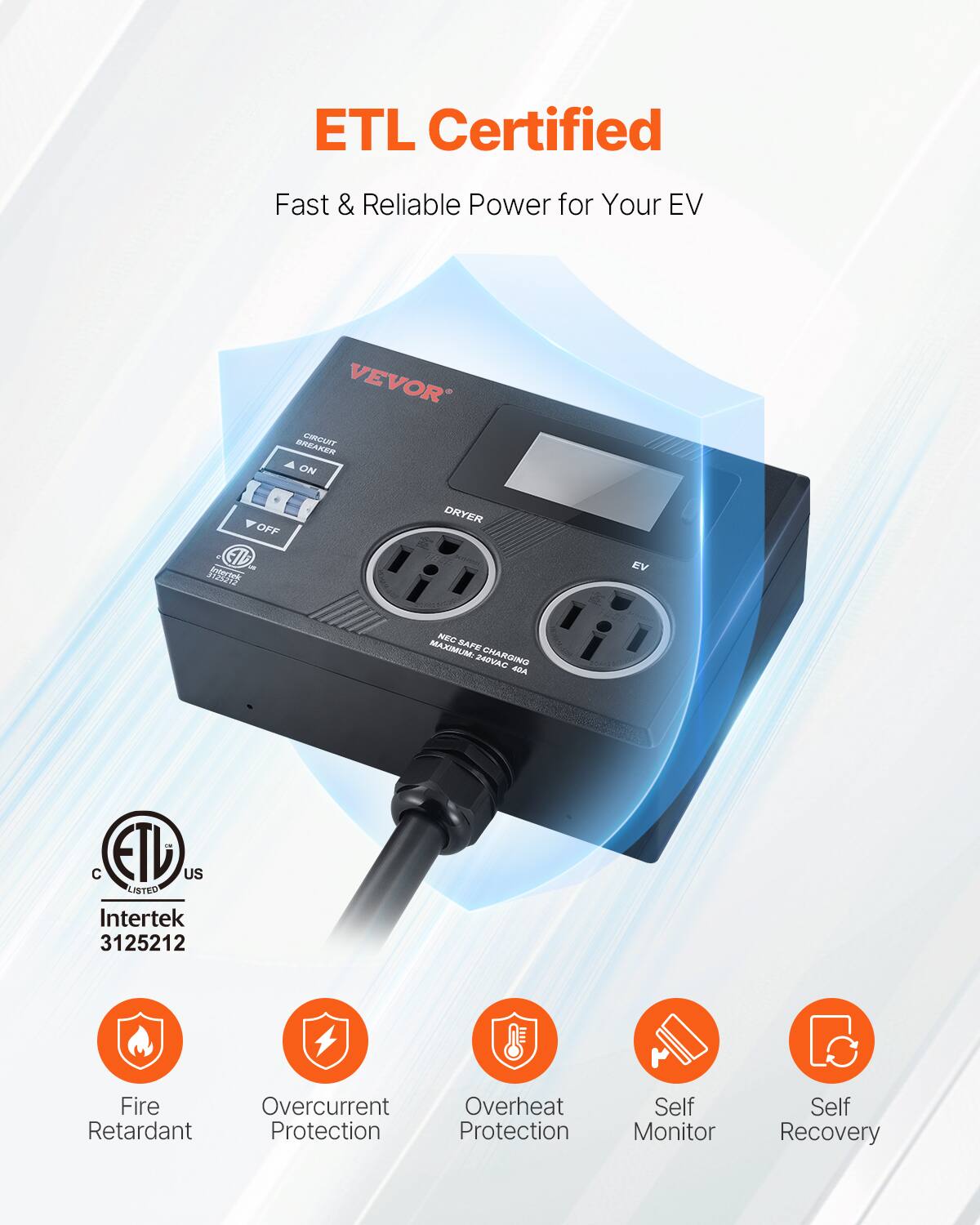 ETL Certified  
Fast & Reliable Power for Your EV  

VEVOR  

CIRCUIT BREAKER  
ON  
OFF  

DRYER  
EV  

MAXIMUM: 240V  
40A  

ETL Listed  
Intertek 3125212  

Fire Retardant  
Overcurrent Protection  
Overheat Protection  
Self Monitor  
Self Recovery