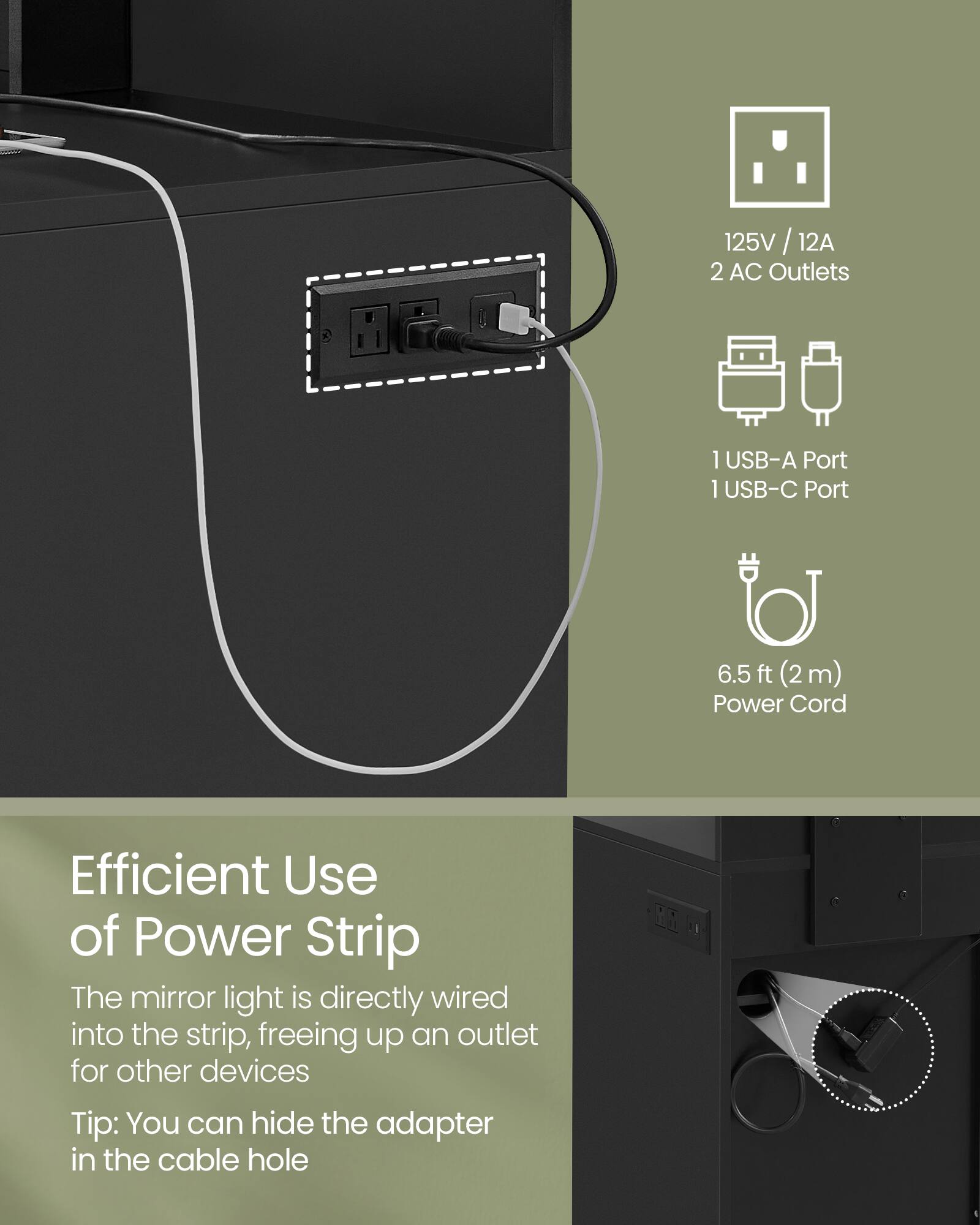 125V / 12A  
2 AC Outlets  
1 USB-A Port  
1 USB-C Port  
6.5 ft (2m) Power Cord  

Efficient Use of Power Strip  
The mirror light is directly wired into the strip, freeing up an outlet for other devices  
Tip: You can hide the adapter in the cable hole